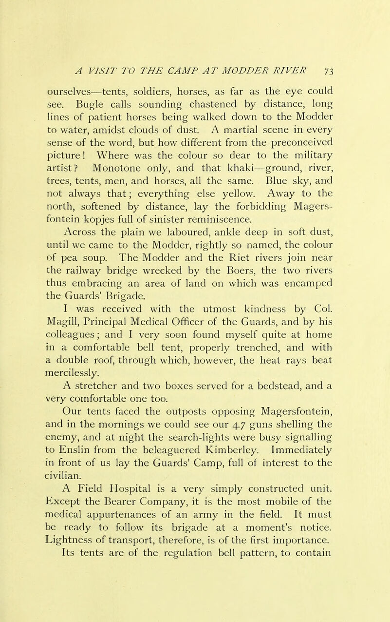 ourselves—tents, soldiers, horses, as far as the eye could see. Bugle calls sounding chastened by distance, long lines of patient horses being walked down to the Modder to water, amidst clouds of dust. A martial scene in every sense of the word, but how different from the preconceived picture! Where was the colour so dear to the military artist ? Monotone only, and that khaki—ground, river, trees, tents, men, and horses, all the same. Blue sky, and not always that; everything else yellow. Away to the north, softened by distance, lay the forbidding Magers- fontein kopjes full of sinister reminiscence. Across the plain we laboured, ankle deep in soft dust, until we came to the Modder, rightly so named, the colour of pea soup. The Modder and the Riet rivers join near the railway bridge wrecked by the Boers, the two rivers thus embracing an area of land on which was encamped the Guards' Brigade. I was received with the utmost kindness by Col. Magill, Principal Medical Officer of the Guards, and by his colleagues; and I very soon found myself quite at home in a comfortable bell tent, properly trenched, and with a double roof, through which, however, the heat rays beat mercilessly. A stretcher and two boxes served for a bedstead, and a very comfortable one too. Our tents faced the outposts opposing Magersfontein, and in the mornings we could see our 4.7 guns shelling the enemy, and at night the search-lights were busy signalling to Enslin from the beleaguered Kimberley. Immediately in front of us lay the Guards' Camp, full of interest to the civilian. A Field Hospital is a very simply constructed unit. Except the Bearer Company, it is the most mobile of the medical appurtenances of an army in the field. It must be ready to follow its brigade at a moment's notice. Lightness of transport, therefore, is of the first importance. Its tents are of the regulation bell pattern, to contain