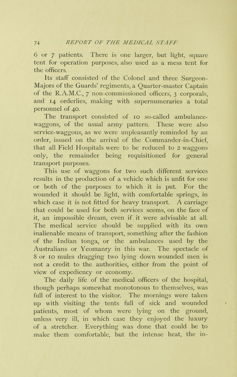 6 or 7 patients. There is one larger, but light, square tent for operation purposes, also used as a mess tent for the officers. Its staff consisted of the Colonel and three Surgeon- Majors of the Guards' regiments, a Quarter-master Captain of the R.A.M.C., 7 non-commissioned officers, 3 corporals, and 14 orderlies, making with supernumeraries a total personnel of 40. The transport consisted of 10 so-called ambulance- waggons, of the usual army pattern. These were also service-waggons, as we were unpleasantly reminded by an order, issued on the arrival of the Commander-in-Chief, that all Field Hospitals were to be reduced to 2 waggons only, the remainder being requisitioned for general transport purposes. This use of waggons for two such different services results in the production of a vehicle which is unfit for one or both of the purposes to which it is put. For the wounded it should be light, with comfortable springs, in which case it is not fitted for heavy transport. A carriage that could be used for both services seems, on the face of it, an impossible dream, even if it were advisable at all. The medical service should be supplied with its own inalienable means of transport, something after the fashion of the Indian tonga, or the ambulances used by the Australians or Yeomanry in this war. The spectacle of 8 or 10 mules dragging two lying down wounded men is not a credit to the authorities, either from the point of view of expediency or economy. The daily life of the medical officers of the hospital, though perhaps somewhat monotonous to themselves, was full of interest to the visitor. The mornings were taken up with visiting the tents full of sick and wounded patients, most of whom were lying on the ground, unless very ill, in which case they enjoyed the luxury of a stretcher. Everything was done that could be to make them comfortable, but the intense heat, the in-