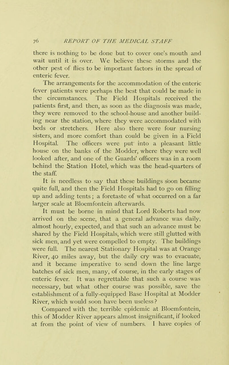 there is nothing to be done but to cover one's mouth and wait until it is over. We believe these storms and the other pest of flies to be important factors in the spread of enteric fever. The arrangements for the accommodation of the enteric fever patients were perhaps the best that could be made in the circumstances. The Field Hospitals received the patients first, and then, as soon as the diagnosis was made, they were removed to the school-house and another build- ing near the station, where they were accommodated with beds or stretchers. Here also there were four nursing sisters, and more comfort than could be given in a Field Hospital. The officers were put into a pleasant little house on the banks of the Modder, where they were well looked after, and one of the Guards' officers was in a room behind the Station Hotel, which was the head-quarters of the staff. It is needless to say that these buildings soon became quite full, and then the Field Hospitals had to go on filling up and adding tents ; a foretaste of what occurred on a far larger scale at Bloemfontein afterwards. It must be borne in mind that Lord Roberts had now arrived on the scene, that a general advance was daily, almost hourly, expected, and that such an advance must be shared by the Field Hospitals, which were still glutted with sick men, and yet were compelled to empty. The buildings were full. The nearest Stationary Hospital was at Orange River, 40 miles away, but the daily cry was to evacuate, and it became imperative to send down the line large batches of sick men, many, of course, in the early stages of enteric fever. It was regrettable that such a course was necessary, but what other course was possible, save the establishment of a fully-equipped Base Hospital at Modder River, which would soon have been useless ? Compared with the terrible epidemic at Bloemfontein, this of Modder River appears almost insignificant, if looked at from the point of view of numbers. I have copies of