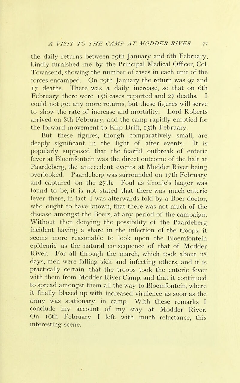the daily returns between 29th January and 6th February, kindly furnished me by the Principal Medical Officer, Col. Townsend, showing the number of cases in each unit of the forces encamped. On 29th January the return was 97 and 17 deaths. There was a daily increase, so that on 6th February there were 156 cases reported and 27 deaths. I could not get any more returns, but these figures will serve to show the rate of increase and mortality. Lord Roberts arrived on 8th February, and the camp rapidly emptied for the forward movement to Klip Drift, 13th February. But these figures, though comparatively small, are deeply significant in the light of after events. It is popularly supposed that the fearful outbreak of enteric fever at Bloemfontein was the direct outcome of the halt at Paardeberg, the antecedent events at Modder River being overlooked. Paardeberg was surrounded on 17th February and captured on the 27th. Foul as Cronje's laager was found to be, it is not stated that there was much enteric fever there, in fact I was afterwards told by a Boer doctor, who ought to have known, that there was not much of the disease amongst the Boers, at any period of the campaign. Without then denying the possibility of the Paardeberg incident having a share in the infection of the troops, it seems more reasonable to look upon the Bloemfontein epidemic as the natural consequence of that of Modder River. For all through the inarch, which took about 28 days, men were falling sick and infecting ethers, and it is practically certain that the troops took the enteric fever with them from Modder River Camp, and that it continued to spread amongst them all the way to Bloemfontein, where it finally blazed up with increased virulence as soon as the army was stationary in camp. With these remarks I conclude my account of my stay at Modder River. On 16th February I left, with much reluctance, this interesting scene.