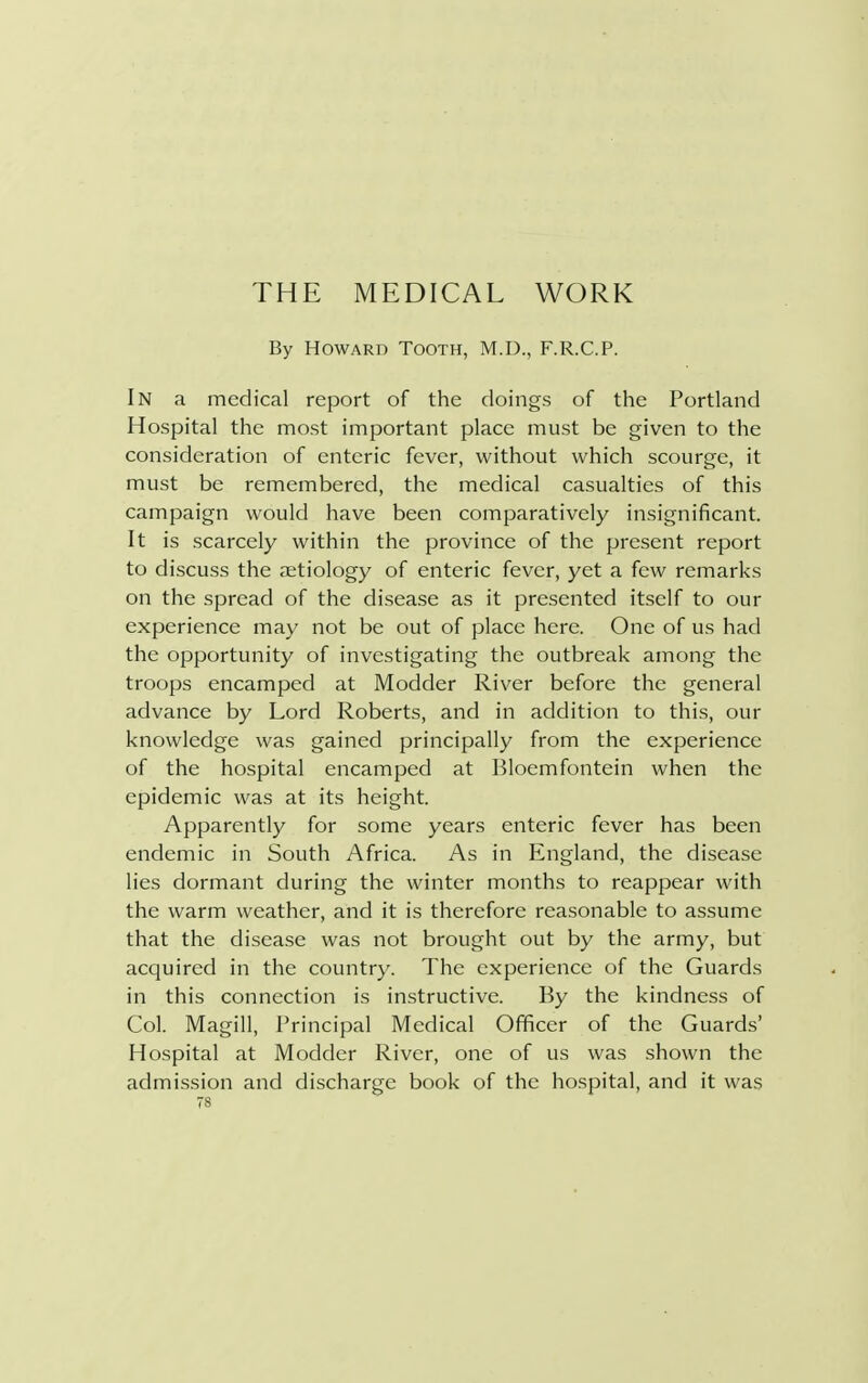 THE MEDICAL WORK By Howard Tooth, M.D., F.R.C.P. In a medical report of the doings of the Portland Hospital the most important place must be given to the consideration of enteric fever, without which scourge, it must be remembered, the medical casualties of this campaign would have been comparatively insignificant. It is scarcely within the province of the present report to discuss the aetiology of enteric fever, yet a few remarks on the spread of the disease as it presented itself to our experience may not be out of place here. One of us had the opportunity of investigating the outbreak among the troops encamped at Modder River before the general advance by Lord Roberts, and in addition to this, our knowledge was gained principally from the experience of the hospital encamped at Bloemfontein when the epidemic was at its height. Apparently for some years enteric fever has been endemic in South Africa. As in England, the disease lies dormant during the winter months to reappear with the warm weather, and it is therefore reasonable to assume that the disease was not brought out by the army, but acquired in the country. The experience of the Guards in this connection is instructive. By the kindness of Col. Magill, Principal Medical Officer of the Guards' Hospital at Modder River, one of us was shown the admission and discharge book of the hospital, and it was