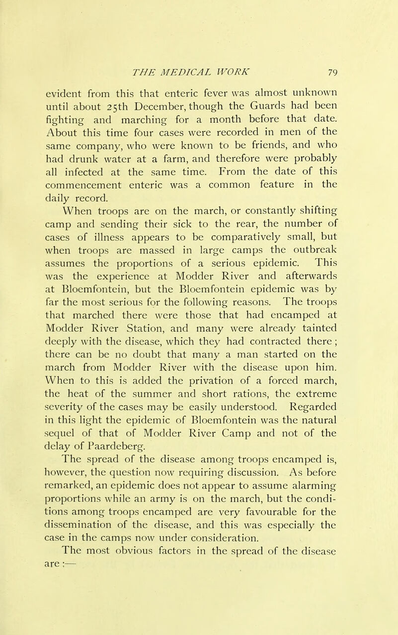evident from this that enteric fever was almost unknown until about 25th December, though the Guards had been fighting and marching for a month before that date. About this time four cases were recorded in men of the same company, who were known to be friends, and who had drunk water at a farm, and therefore were probably all infected at the same time. From the date of this commencement enteric was a common feature in the daily record. When troops are on the march, or constantly shifting camp and sending their sick to the rear, the number of cases of illness appears to be comparatively small, but when troops are massed in large camps the outbreak assumes the proportions of a serious epidemic. This was the experience at Modder River and afterwards at Bloemfontein, but the Bloemfontein epidemic was by far the most serious for the following reasons. The troops that marched there were those that had encamped at Modder River Station, and many were already tainted deeply with the disease, which they had contracted there ; there can be no doubt that many a man started on the march from Modder River with the disease upon him. When to this is added the privation of a forced march, the heat of the summer and short rations, the extreme severity of the cases may be easily understood. Regarded in this light the epidemic of Bloemfontein was the natural sequel of that of Modder River Camp and not of the delay of Paardeberg. The spread of the disease among troops encamped is, however, the question now requiring discussion. As before remarked, an epidemic does not appear to assume alarming proportions while an army is on the march, but the condi- tions among troops encamped are very favourable for the dissemination of the disease, and this was especially the case in the camps now under consideration. The most obvious factors in the spread of the disease are;—