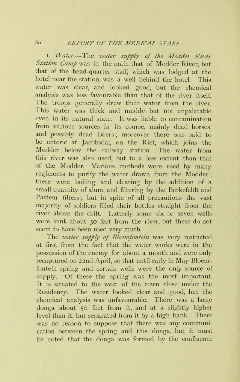 I. Water.—The water supply of the Madder River Station Camp was in the main that of Modeler River, but that of the head-quarter staff, which was lodged at the hotel near the station, was a well behind the hotel. This water was clear, and looked good, but the chemical analysis was less favourable than that of the river itself. The troops generally drew their water from the river. This water was thick and muddy, but not unpalatable even in its natural state. It was liable to contamination from various sources in its course, mainly dead horses, and possibly dead Boers; moreover there was said to be enteric at Jacobsdal, on the Riet, which joins the Modder below the railway station. The water from this river was also used, but to a less extent than that of the Modder. Various methods were used by many regiments to purify the water drawn from the Modder ; these were boiling and clearing by the addition of a small quantity of alum, and filtering by the Berkefeldt and Pasteur filters ; but in spite of all precautions the vast majority of soldiers filled their bottles straight from the river above the drift. Latterly some six or seven wells were sunk about 30 feet from the river, but these do not seem to have been used very much. The water supply of Bloemfontein was very restricted at first from the fact that the water works were in the possession of the enemy for about a month and were only recaptured on 22nd April, so that until early in May Bloem- fontein spring and certain wells were the only source of supply. Of these the spring was the most important. It is situated to the west of the town close under the Residency. The water looked clear and good, but the chemical analysis was unfavourable. There was a large donga about 50 feet from it, and at a slightly higher level than it, but separated from it by a high bank. There was no reason to suppose that there was any communi- cation between the spring and this donga, but it must be noted that the donga was formed by the confluence