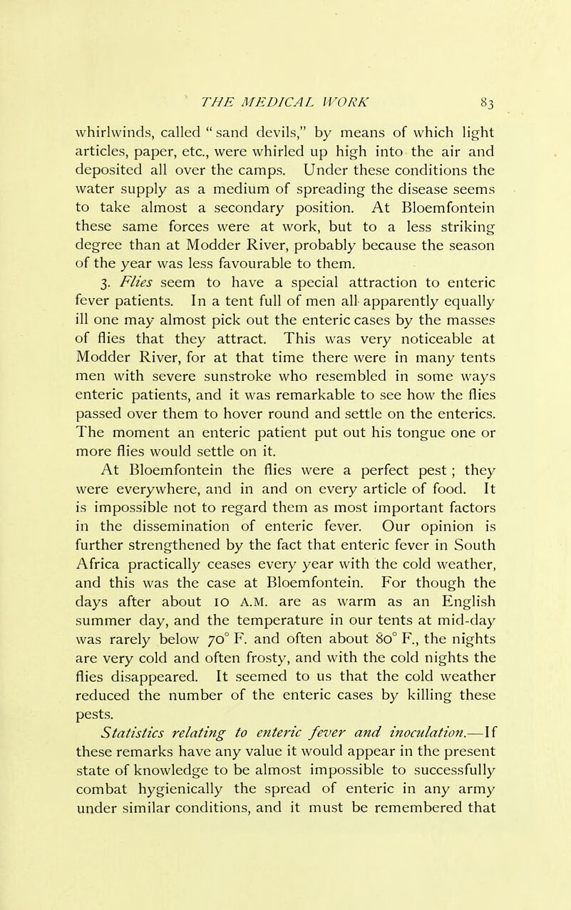 whirlwinds, called  sand devils, by means of which light articles, paper, etc., were whirled up high into the air and deposited all over the camps. Under these conditions the water supply as a medium of spreading the disease seems to take almost a secondary position. At Bloemfontein these same forces were at work, but to a less striking degree than at Modder River, probably because the season of the year was less favourable to them. 3. Flies seem to have a special attraction to enteric fever patients. In a tent full of men all apparently equally ill one may almost pick out the enteric cases by the masses of flies that they attract. This was very noticeable at Modder River, for at that time there were in many tents men with severe sunstroke who resembled in some ways enteric patients, and it was remarkable to see how the flies passed over them to hover round and settle on the enterics. The moment an enteric patient put out his tongue one or more flies would settle on it. At Bloemfontein the flies were a perfect pest ; they were everywhere, and in and on every article of food. It is impossible not to regard them as most important factors in the dissemination of enteric fever. Our opinion is further strengthened by the fact that enteric fever in South Africa practically ceases every year with the cold weather, and this was the case at Bloemfontein. For though the days after about 10 A.M. are as warm as an English summer day, and the temperature in our tents at mid-day was rarely below 700 F. and often about 8o° F., the nights are very cold and often frosty, and with the cold nights the flies disappeared. It seemed to us that the cold weather reduced the number of the enteric cases by killing these pests. Statistics relating to enteric fever and inoculation.—If these remarks have any value it would appear in the present state of knowledge to be almost impossible to successfully combat hygienically the spread of enteric in any army under similar conditions, and it must be remembered that