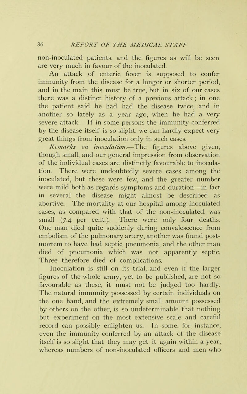 non-inoculated patients, and the figures as will be seen are very much in favour of the inoculated. An attack of enteric fever is supposed to confer immunity from the disease for a longer or shorter period, and in the main this must be true, but in six of our cases there was a distinct history of a previous attack; in one the patient said he had had the disease twice, and in another so lately as a year ago, when he had a very severe attack. If in some persons the immunity conferred by the disease itself is so slight, we can hardly expect very great things from inoculation only in such cases. Remarks on inoculation.—The figures above given, though small, and our general impression from observation of the individual cases are distinctly favourable to inocula- tion. There were undoubtedly severe cases among the inoculated, but these were few, and the greater number were mild both as regards symptoms and duration—in fact in several the disease might almost be described as abortive. The mortality at our hospital among inoculated cases, as compared with that of the non-inoculated, was small (7.4 per cent). There were only four deaths. One man died quite suddenly during convalescence from embolism of the pulmonary artery, another was found post- mortem to have had septic pneumonia, and the other man died of pneumonia which was not apparently septic. Three therefore died of complications. Inoculation is still on its trial, and even if the larger figures of the whole army, yet to be published, are not so favourable as these, it must not be judged too hardly. The natural immunity possessed by certain individuals on the one hand, and the extremely small amount possessed by others on the other, is so undeterminable that nothing but experiment on the most extensive scale and careful record can possibly enlighten us. In some, for instance, even the immunity conferred by an attack of the disease itself is so slight that they may get it again within a year, whereas numbers of non-inoculated officers and men who