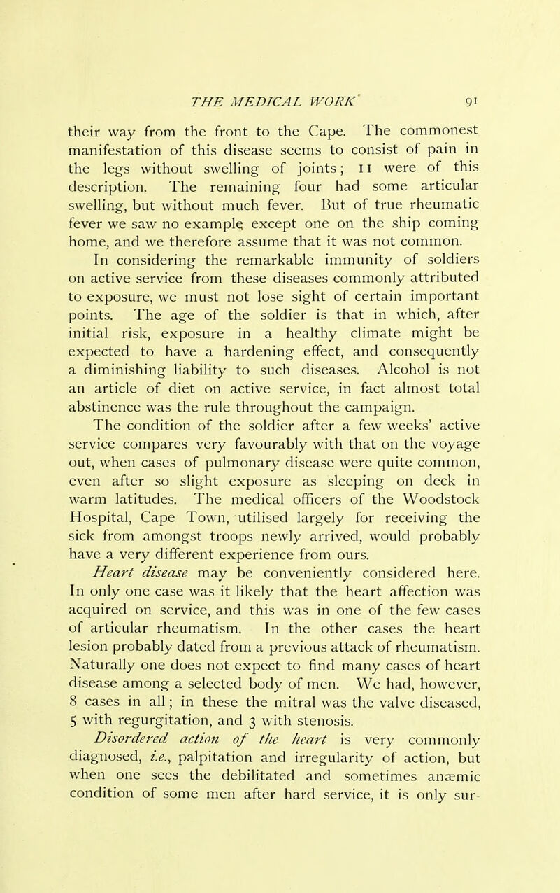 their way from the front to the Cape. The commonest manifestation of this disease seems to consist of pain in the legs without swelling of joints; 11 were of this description. The remaining four had some articular swelling, but without much fever. But of true rheumatic fever we saw no example except one on the ship coming home, and we therefore assume that it was not common. In considering the remarkable immunity of soldiers on active service from these diseases commonly attributed to exposure, we must not lose sight of certain important points. The age of the soldier is that in which, after initial risk, exposure in a healthy climate might be expected to have a hardening effect, and consequently a diminishing liability to such diseases. Alcohol is not an article of diet on active service, in fact almost total abstinence was the rule throughout the campaign. The condition of the soldier after a few weeks' active service compares very favourably with that on the voyage out, when cases of pulmonary disease were quite common, even after so slight exposure as sleeping on deck in warm latitudes. The medical officers of the Woodstock Hospital, Cape Town, utilised largely for receiving the sick from amongst troops newly arrived, would probably have a very different experience from ours. Heart disease may be conveniently considered here. In only one case was it likely that the heart affection was acquired on service, and this was in one of the few cases of articular rheumatism. In the other cases the heart lesion probably dated from a previous attack of rheumatism. Naturally one does not expect to find many cases of heart disease among a selected body of men. We had, however, 8 cases in all; in these the mitral was the valve diseased, 5 with regurgitation, and 3 with stenosis. Disordered action of the heart is very commonly diagnosed, i.e., palpitation and irregularity of action, but when one sees the debilitated and sometimes anaemic condition of some men after hard service, it is only sur
