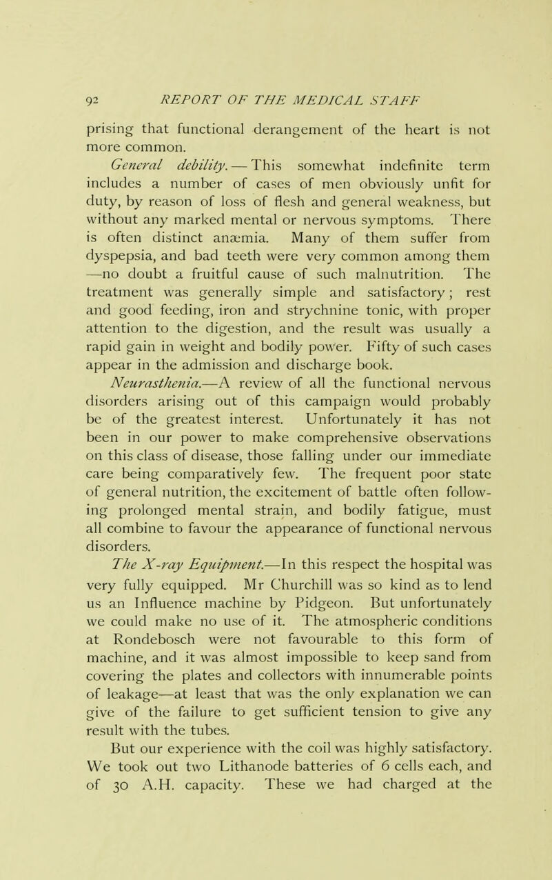 prising that functional derangement of the heart is not more common. General debility. — This somewhat indefinite term includes a number of cases of men obviously unfit for duty, by reason of loss of flesh and general weakness, but without any marked mental or nervous symptoms. There is often distinct anaemia. Many of them suffer from dyspepsia, and bad teeth were very common among them —no doubt a fruitful cause of such malnutrition. The treatment was generally simple and satisfactory; rest and good feeding, iron and strychnine tonic, with proper attention to the digestion, and the result was usually a rapid gain in weight and bodily power. Fifty of such cases appear in the admission and discharge book. NeurastJienia.—A review of all the functional nervous disorders arising out of this campaign would probably be of the greatest interest. Unfortunately it has not been in our power to make comprehensive observations on this class of disease, those falling under our immediate care being comparatively few. The frequent poor state of general nutrition, the excitement of battle often follow- ing prolonged mental strain, and bodily fatigue, must all combine to favour the appearance of functional nervous disorders. The X-ray Eqtiipment.—In this respect the hospital was very fully equipped. Mr Churchill was so kind as to lend us an Influence machine by Pidgeon. But unfortunately we could make no use of it. The atmospheric conditions at Rondebosch were not favourable to this form of machine, and it was almost impossible to keep sand from covering the plates and collectors with innumerable points of leakage—at least that was the only explanation we can give of the failure to get sufficient tension to give any result with the tubes. But our experience with the coil was highly satisfactory. We took out two Lithanode batteries of 6 cells each, and of 30 A.H. capacity. These we had charged at the