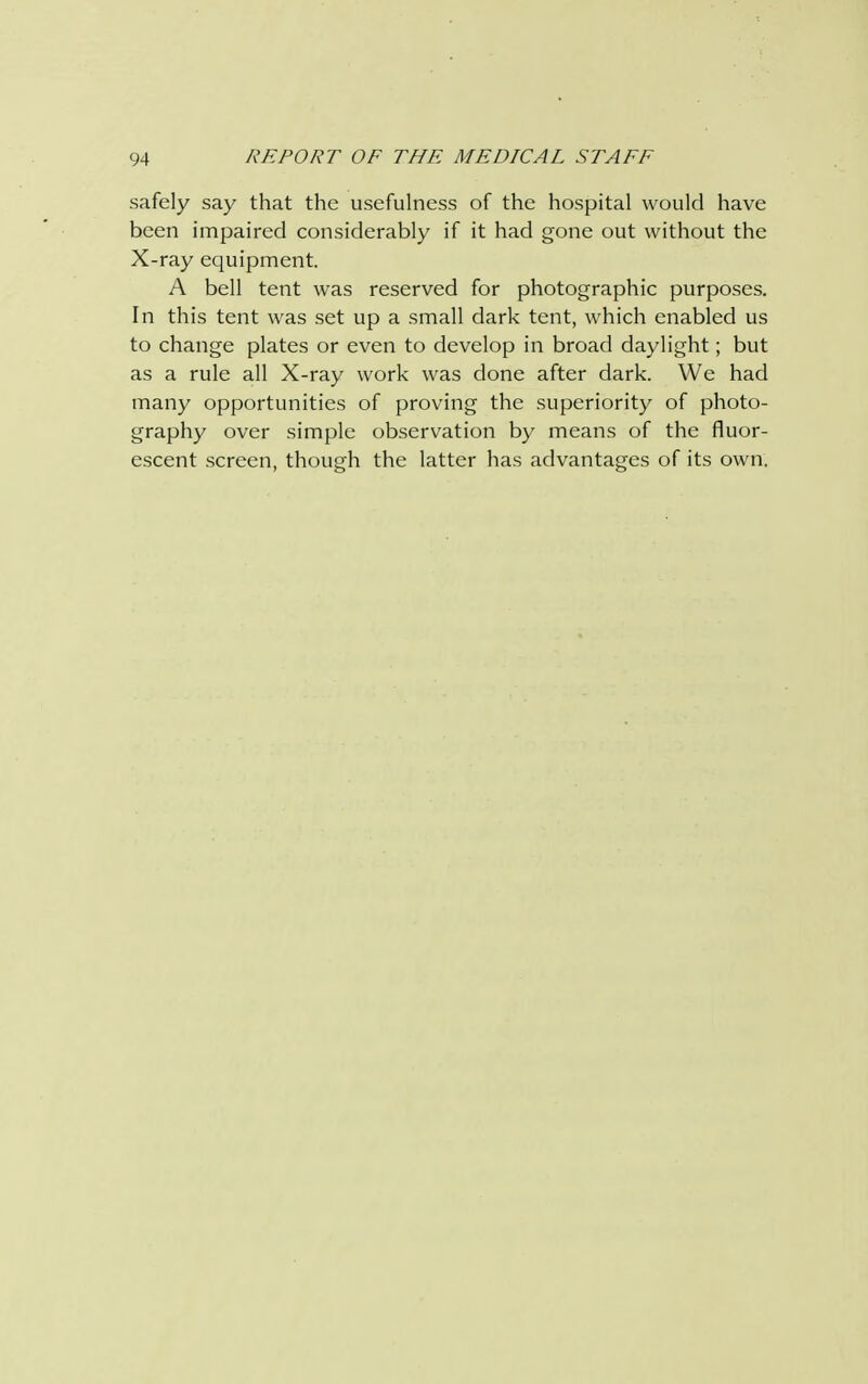 safely say that the usefulness of the hospital would have been impaired considerably if it had gone out without the X-ray equipment. A bell tent was reserved for photographic purposes. In this tent was set up a small dark tent, which enabled us to change plates or even to develop in broad daylight; but as a rule all X-ray work was done after dark. We had many opportunities of proving the superiority of photo- graphy over simple observation by means of the fluor- escent screen, though the latter has advantages of its own.