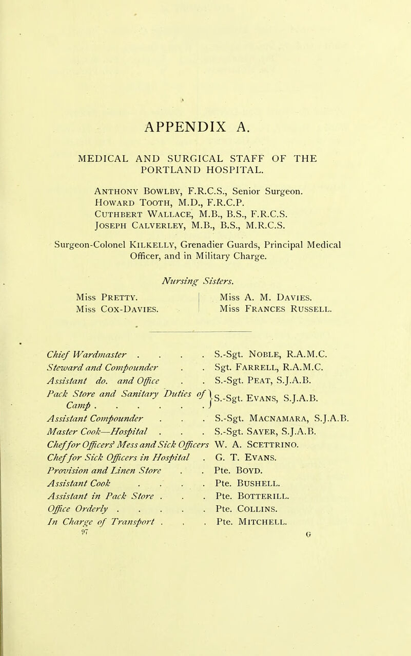 MEDICAL AND SURGICAL STAFF OF THE PORTLAND HOSPITAL. Anthony Bowlby, F.R.C.S., Senior Surgeon. Howard Tooth, M.D., F.R.C.P. Cuthbert Wallace, M.B., B.S., F.R.C.S. Joseph Calverley, M.B., B.S., M.R.C.S. Surgeon-Colonel KiLKELLY, Grenadier Guards, Principal Medical Officer, and in Military Charge. Nursing Sisters. Miss Pretty. Miss A. M. Davies. Miss Cox-Davies. Miss Frances Russell. Chief Wardmaster .... S.-Sgt. NOBLE, R.A.M.C. Steward and Compounder . . Sgt. FARRELL, R.A.M.C. Assistant do. and Office . . S.-Sgt. Peat, S.J.A.B. Pack Store and Sanitary Duties ^Ig-Sgt Evans SJAB Camp ...... ) ^ ' Assistant Compounder . . . S.-Sgt. Macnamara, S.J.A.B. Master Cook—Hospital . . . S.-Sgt. SAYER, S.J.A.B. Chef for Officers' Mess and Sick Officers W. A. Scettrino. Chef for Sick Officers in Hospital . G. T. EVANS. Provision and Linen Store . . Pte. BOYD. Assistant Cook .... Pte. BuSHELL. Assistant in Pack Store . . . Pte. Botterill. Office Orderly . . . . . Pte. COLLINS. In Charge of Transport . . . Pte. MITCHELL.