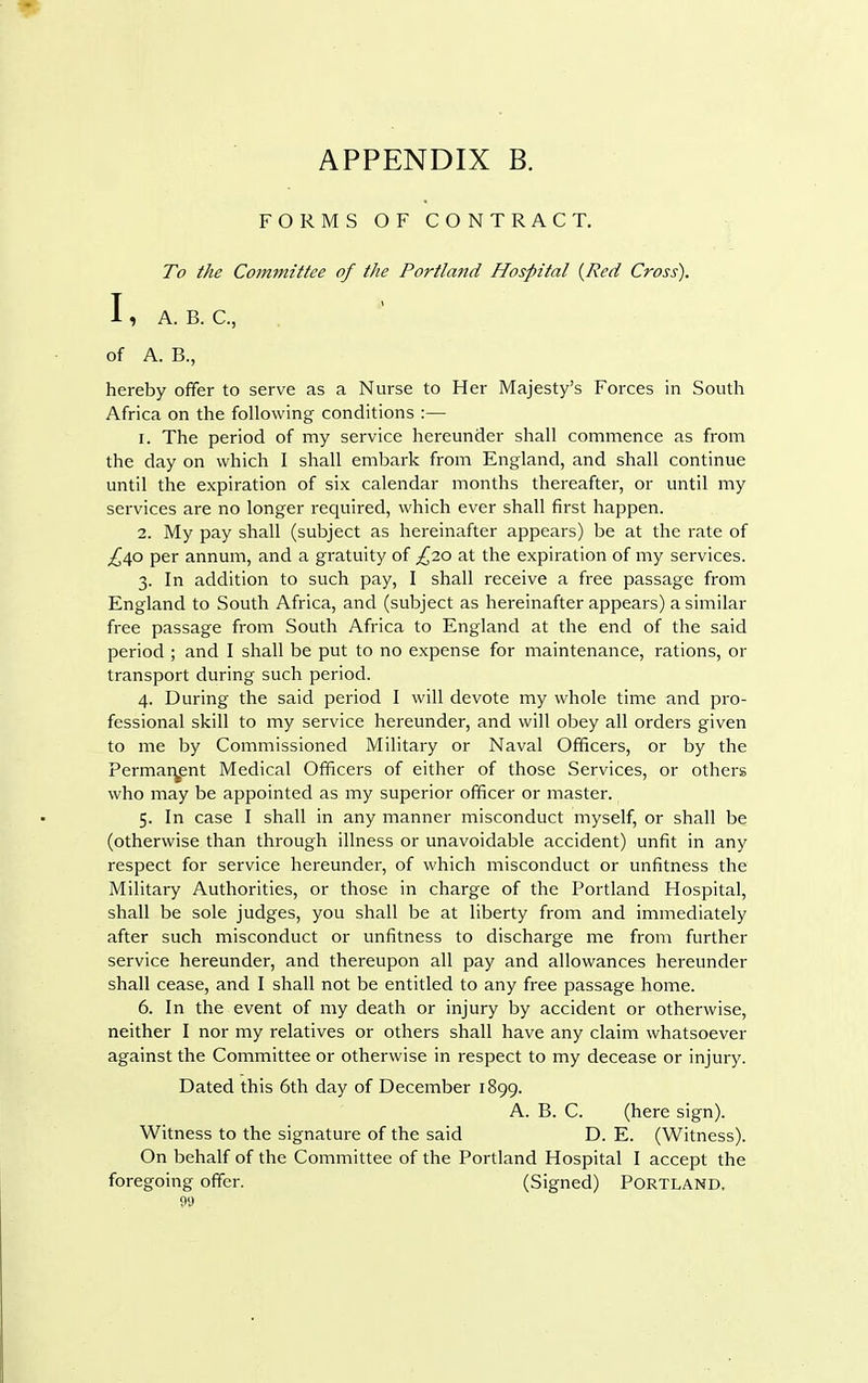 FORMS OF CONTRACT. To the Committee of the Portland Hospital {Red Cross). I , A. B. C, of A. B., hereby offer to serve as a Nurse to Her Majesty's Forces in South Africa on the following conditions :— 1. The period of my service hereunder shall commence as from the day on which I shall embark from England, and shall continue until the expiration of six calendar months thereafter, or until my services are no longer required, which ever shall first happen. 2. My pay shall (subject as hereinafter appears) be at the rate of £40 per annum, and a gratuity of £20 at the expiration of my services. 3. In addition to such pay, I shall receive a free passage from England to South Africa, and (subject as hereinafter appears) a similar free passage from South Africa to England at the end of the said period ; and I shall be put to no expense for maintenance, rations, or transport during such period. 4. During the said period I will devote my whole time and pro- fessional skill to my service hereunder, and will obey all orders given to me by Commissioned Military or Naval Officers, or by the Permanent Medical Officers of either of those Services, or others who may be appointed as my superior officer or master. 5. In case I shall in any manner misconduct myself, or shall be (otherwise than through illness or unavoidable accident) unfit in any respect for service hereunder, of which misconduct or unfitness the Military Authorities, or those in charge of the Portland Hospital, shall be sole judges, you shall be at liberty from and immediately after such misconduct or unfitness to discharge me from further service hereunder, and thereupon all pay and allowances hereunder shall cease, and I shall not be entitled to any free passage home. 6. In the event of my death or injury by accident or otherwise, neither I nor my relatives or others shall have any claim whatsoever against the Committee or otherwise in respect to my decease or injury. Dated this 6th day of December 1899. A. B. C. (here sign). Witness to the signature of the said D. E. (Witness). On behalf of the Committee of the Portland Hospital I accept the foregoing offer. (Signed) PORTLAND.