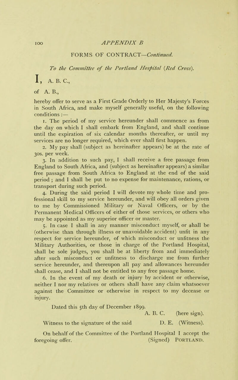FORMS OF CONTRACT—Continued. To the Committee of the Portland Hospital {Red Cross). I, A. B. C, of A. B., hereby offer to serve as a First Grade Orderly to Her Majesty's Forces in South Africa, and make myself generally useful, on the following conditions :— 1. The period of my service hereunder shall commence as from the day on which I shall embark from England, and shall continue until the expiration of six calendar months thereafter, or until my services are no longer required, which ever shall first happen. 2. My pay shall (subject as hereinafter appears) be at the rate of 30s. per week. 3. In addition to such pay, I shall receive a free passage from England to South Africa, and (subject as hereinafter appears) a similar free passage from South Africa to England at the end of the said period ; and I shall be put to no expense for maintenance, rations, or transport during such period. 4. During the said period I will devote my whole time and pro- fessional skill to my service hereunder, and will obey all orders given to me by Commissioned Military or Naval Officers, or by the Permanent Medical Officers of either of those services, or others who may be appointed as my superior officer or master. 5. In case I shall in any manner misconduct myself, or shall be (otherwise than through illness or unavoidable accident) unfit in any respect for service hereunder, of which misconduct or unfitness the Military Authorities, or those in charge of the Portland Hospital, shall be sole judges, you shall be at liberty from and immediately after such misconduct or unfitness to discharge me from further service hereunder, and thereupon all pay and allowances hereunder shall cease, and I shall not be entitled to any free passage home. 6. In the event of my death or injury by accident or otherwise, neither I nor my relatives or others shall have any claim whatsoever against the Committee or otherwise in respect to my decease or injury. Dated this 5th day of December 1899. A. B. C. (here sign). Witness to the signature of the said D. E. (Witness). On behalf of the Committee of the Portland Hospital I accept the foregoing offer, (Signed) PORTLAND,
