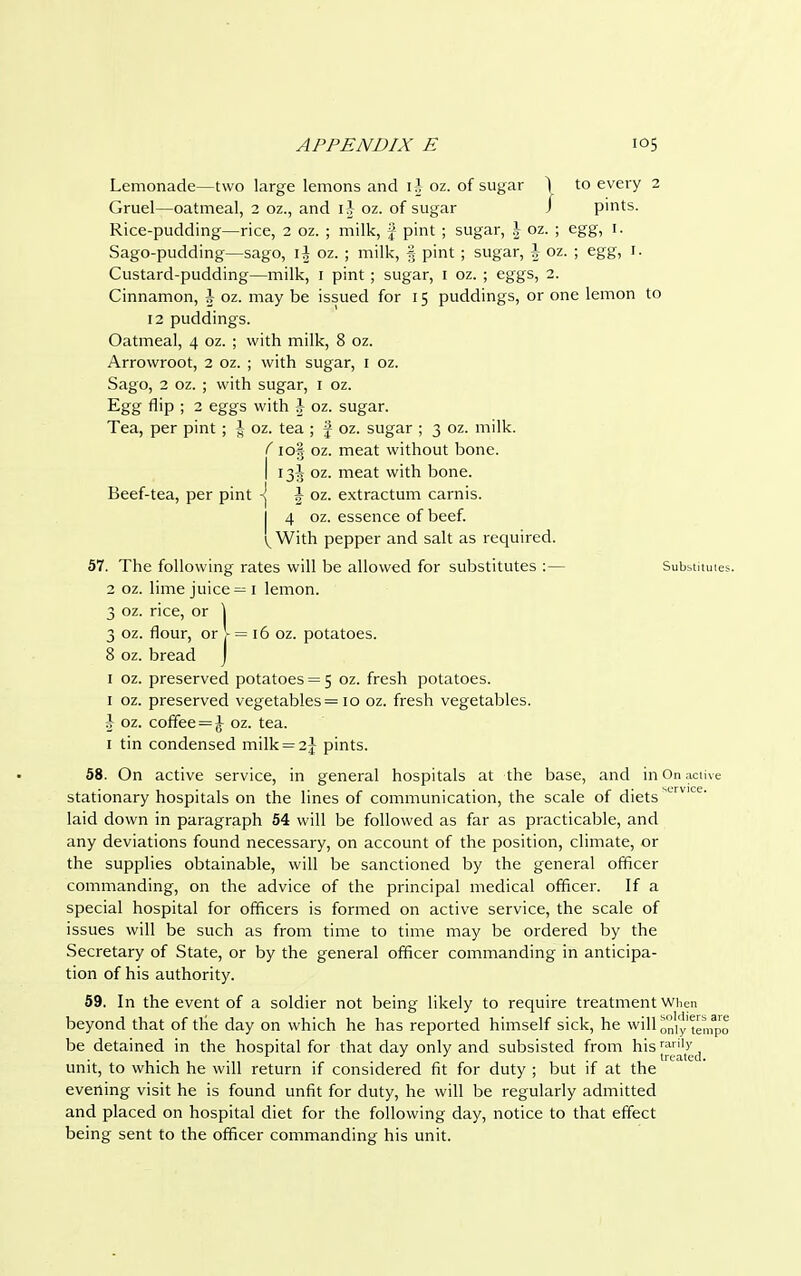 Lemonade—two large lemons and \\ oz. of sugar ) to every 2 Gruel—oatmeal, 2 oz., and i\ oz. of sugar / pints. Rice-pudding—rice, 2 oz. ; milk, f pint ; sugar, \ oz. ; egg, 1. Sago-pudding—sago, 1^ oz. ; milk, § pint ; sugar, \ oz. ; egg, r. Custard-pudding—milk, 1 pint ; sugar, 1 oz. ; eggs, 2. Cinnamon, A oz. may be issued for 15 puddings, or one lemon to 12 puddings. Oatmeal, 4 oz. ; with milk, 8 oz. Arrowroot, 2 oz. ; with sugar, 1 oz. Sago, 2 oz. ; with sugar, I oz. Egg flip ; 2 eggs with \ oz. sugar. Tea, per pint; \ oz. tea ; f oz. sugar ; 3 oz. milk. f io| oz. meat without bone. I 13A oz. meat with bone. Beef-tea, per pint *J J oz. extractum carnis. 4 oz. essence of beef. ^ With pepper and salt as required. 57. The following rates will be allowed for substitutes :— Subsumes. 2 oz. lime juice = 1 lemon. 3 oz. rice, or \ 3 oz. flour, or V = 16 oz. potatoes. 8 oz. bread J 1 oz. preserved potatoes = 5 oz. fresh potatoes. 1 oz. preserved vegetables = 10 oz. fresh vegetables. ^ oz. coffee = £ oz. tea. 1 tin condensed milk = 2| pints. 58. On active service, in general hospitals at the base, and in On active stationary hospitals on the lines of communication, the scale of diets M-rvlce- laid down in paragraph 54 will be followed as far as practicable, and any deviations found necessary, on account of the position, climate, or the supplies obtainable, will be sanctioned by the general officer commanding, on the advice of the principal medical officer. If a special hospital for officers is formed on active service, the scale of issues will be such as from time to time may be ordered by the Secretary of State, or by the general officer commanding in anticipa- tion of his authority. 59. In the event of a soldier not being likely to require treatment when beyond that of the day on which he has reported himself sick, he will ^ly tempo be detained in the hospital for that day only and subsisted from his ™^,d unit, to which he will return if considered fit for duty ; but if at the evening visit he is found unfit for duty, he will be regularly admitted and placed on hospital diet for the following day, notice to that effect being sent to the officer commanding his unit.