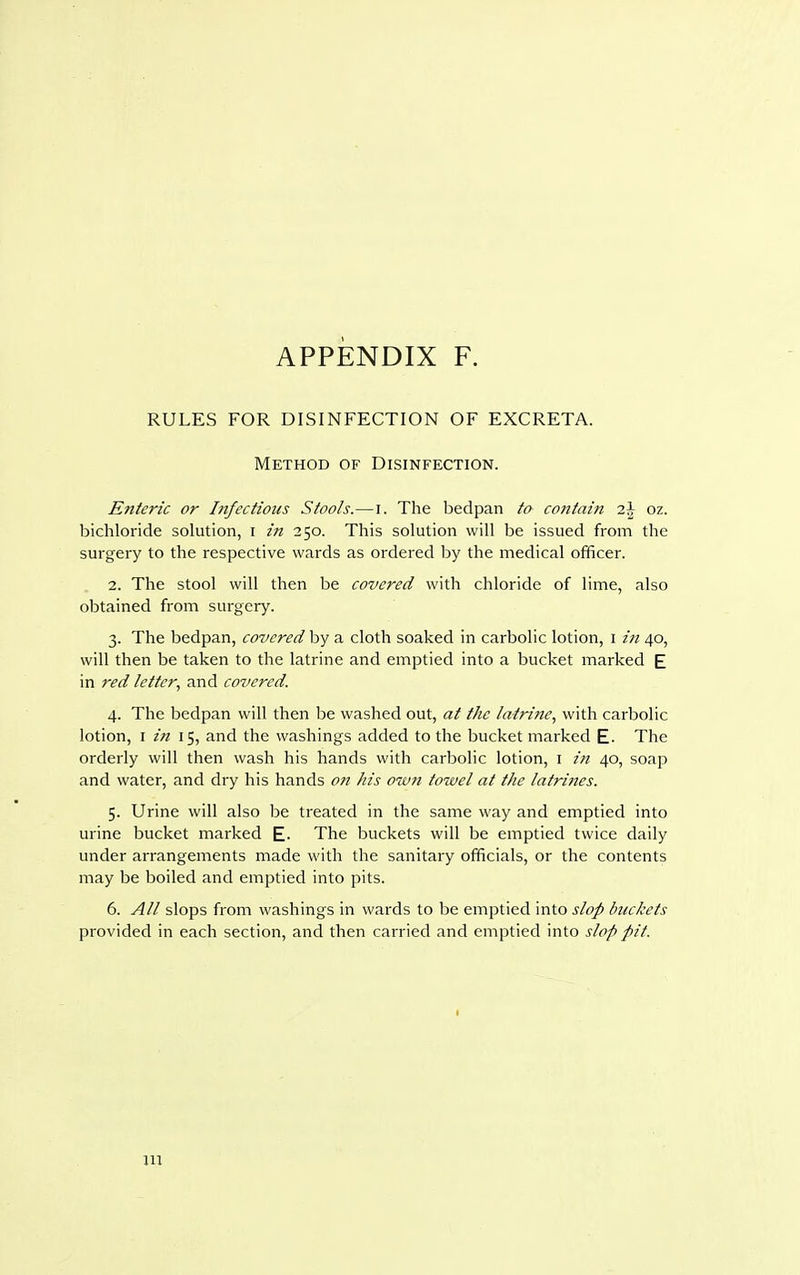 RULES FOR DISINFECTION OF EXCRETA. Method of Disinfection. Enteric or Infections Stools.—i. The bedpan to contain i\ oz. bichloride solution, i in 250. This solution will be issued from the surgery to the respective wards as ordered by the medical officer. 2. The stool will then be covered with chloride of lime, also obtained from surgery. 3. The bedpan, covered by a cloth soaked in carbolic lotion, 1 in 40, will then be taken to the latrine and emptied into a bucket marked E in red letter, and covered. 4. The bedpan will then be washed out, at the latrine, with carbolic lotion, 1 in 15, and the washings added to the bucket marked E- The orderly will then wash his hands with carbolic lotion, 1 in 40, soap and water, and dry his hands on his own towel at the latrines. 5. Urine will also be treated in the same way and emptied into urine bucket marked E- The buckets will be emptied twice daily under arrangements made with the sanitary officials, or the contents may be boiled and emptied into pits. 6. All slops from washings in wards to be emptied into slop buckets provided in each section, and then carried and emptied into slop pit. in