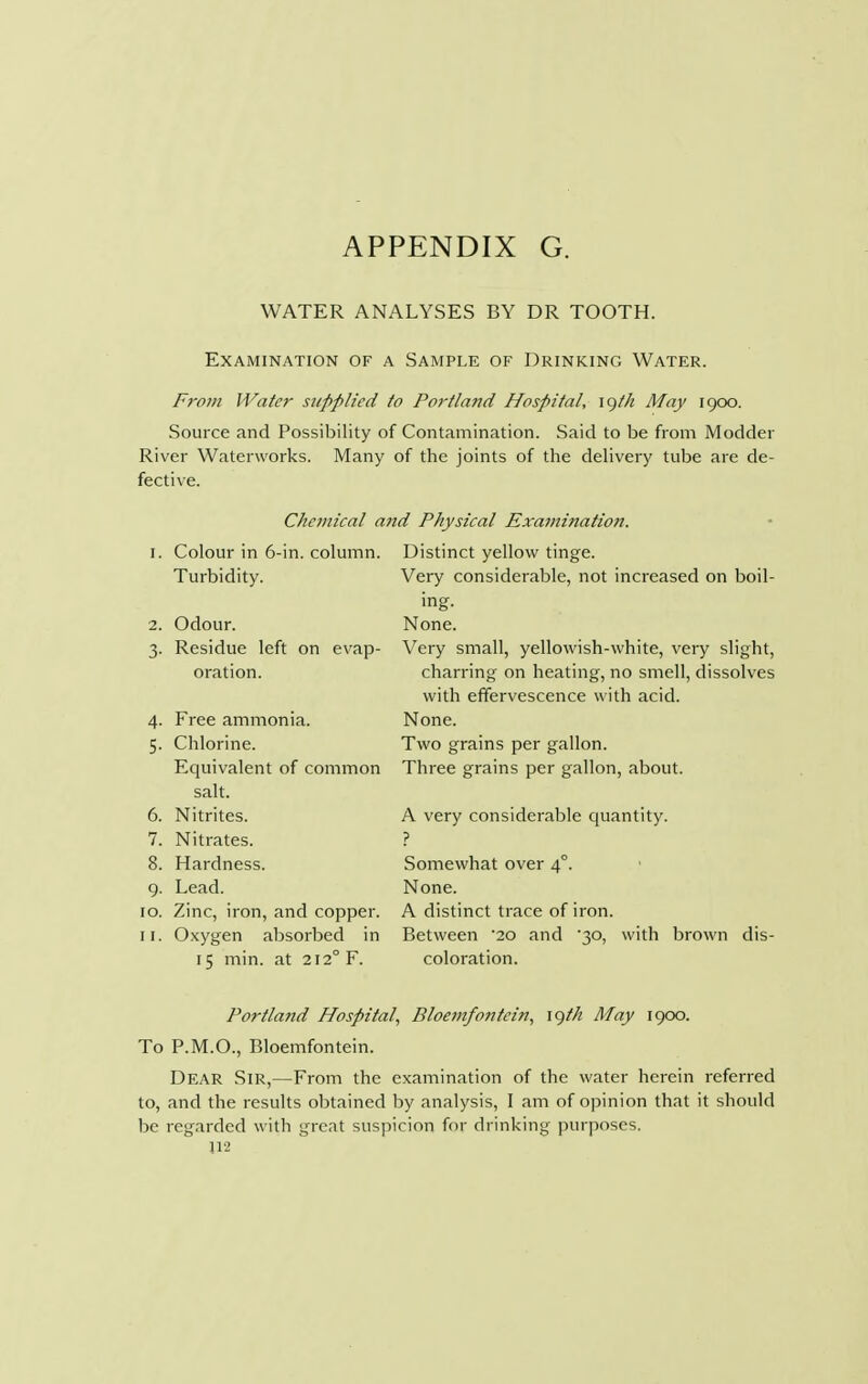WATER ANALYSES BY DR TOOTH. Examination of a Sample of Drinking Water. From Water supplied to Portland Hospital, igt/i May 1900. Source and Possibility of Contamination. Said to be from Modder River Waterworks. Many of the joints of the delivery tube are de- fective. Chemical and Physical Examination. 1. Colour in 6-in. column. Turbidity. Distinct yellow tinge. Very considerable, not increased on boil- 2. Odour. 3. Residue left on evap- oration. Free ammonia. Chlorine. Equivalent of common salt. Nitrites. Nitrates. Hardness. Lead. 10. Zinc, iron, and copper. 11. Oxygen absorbed in 15 min. at 2120 F. 4- 5- 6. 7. 8. 9- None. Very small, yellowish-white, very slight, charring on heating, no smell, dissolves with effervescence with acid. None. Two grains per gallon. Three grains per gallon, about. A very considerable quantity. ? Somewhat over 4°. None. A distinct trace of iron. Between 20 and 30, with brown dis- coloration. Portland Hospital, Bloemfontcin, igth May 1900. To P.M.O., Bloemfontein. Dear Sir,—From the examination of the water herein referred to, and the results obtained by analysis, I am of opinion that it should be regarded with great suspicion for drinking purposes. J12