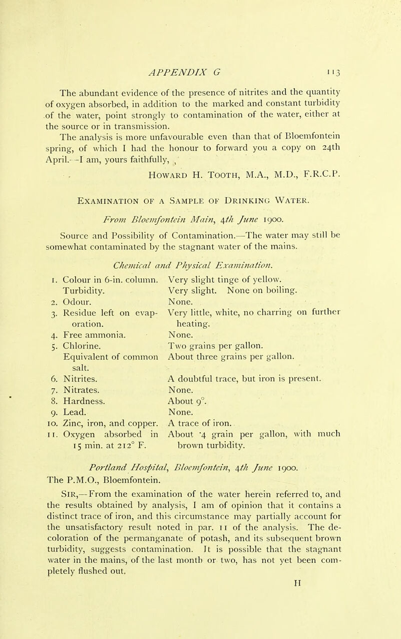 The abundant evidence of the presence of nitrites and the quantity of oxygen absorbed, in addition to the marked and constant turbidity .of the water, point strongly to contamination of the water, either at the source or in transmission. The analysis is more unfavourable even than that of Bloemfontein spring, of which I had the honour to forward you a copy on 24th April.-—I am, yours faithfully, ( Howard H. Tooth, M.A., M.D., F.R.C.P. Examination of a Sample of Drinking Water. From Bloemfontein Alain, 4th June 1900. Source and Possibility of Contamination.—The water may still be somewhat contaminated by the stagnant water of the mains. Chemical and Physical Examination. 1. Colour in 6-in. column. Turbidity. Odour. Residue left on evap- oration. Free ammonia. Chlorine. Equivalent of common salt. Nitrites. Nitrates. Hardness. Lead. 10. Zinc, iron, and copper. 11. Oxygen absorbed in 15 min. at 2120 F. Very slight tinge of yellow. Very slight. None on boiling. None. Very little, white, no charring on further heating. None. Two grains per gallon. About three grains per gallon. A doubtful trace, but iron is present. None. About 90. None. A trace of iron. About '4 grain per gallon, with much brown turbidity. Portland Hospital, Bloemfontein, 4th June 1900. The P.M.O., Bloemfontein. Sir,— From the examination of the water herein referred to, and the results obtained by analysis, I am of opinion that it contains a distinct trace of iron, and this circumstance may partially account for the unsatisfactory result noted in par. 11 of the analysis. The de- coloration of the permanganate of potash, and its subsequent brown turbidity, suggests contamination. It is possible that the stagnant water in the mains, of the last month or two, has not yet been com- pletely flushed out, II