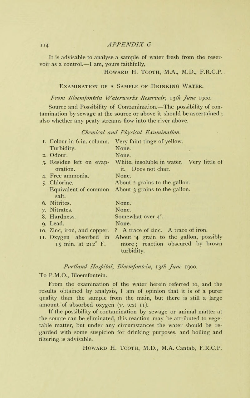 U4 It is advisable to analyse a sample of water fresh from the reser- voir as a control.—I am, yours faithfully, Howard H. Tooth, M.A., M.D., F.R.C.P. Examination of a Sample of Drinking Water. From Rloemfontein Waterworks Reservoir, 13th June 1900. Source and Possibility of Contamination.—The possibility of con- tamination by sewage at the source or above it should be ascertained ; also whether any peaty streams flow into the river above. Chemical and Physical Exaitiination. 1. Colour in 6-in. column. Turbidity. 2. Odour. 3. Residue left on evap- oration. 4. Free ammonia. 5. Chlorine. Equivalent of common salt. 6. Nitrites. 7. Nitrates. 8. Hardness. 9. Lead. 10. Zinc, iron, and copper. 11. Oxygen absorbed in 15 min. at 2120 F. Very faint tinge of yellow. None. None. White, insoluble in water. Very little of it. Does not char. None. About 2 grains to the gallon. About 3 grains to the gallon. None. None. Somewhat over 40. None. ? A trace of zinc. A trace of iron. About '4 grain to the gallon, possibly more ; reaction obscured by brown turbidity. Portland Hospital, Bloemfontein, 15th June 1900. To P.M.O., Bloemfontein. From the examination of the water herein referred to, and the results obtained by analysis, I am of opinion that it is of a purer quality than the sample from the main, but there is still a large amount of absorbed oxygen {v. test 11). If the possibility of contamination by sewage or animal matter at the source can be eliminated, this reaction may be attributed to vege- table matter, but under any circumstances the water should be re- garded with some suspicion for drinking purposes, and boiling and filtering is advisable. Howard H. Tooth, M.D., M.A. Cantab, F.R.C.P.