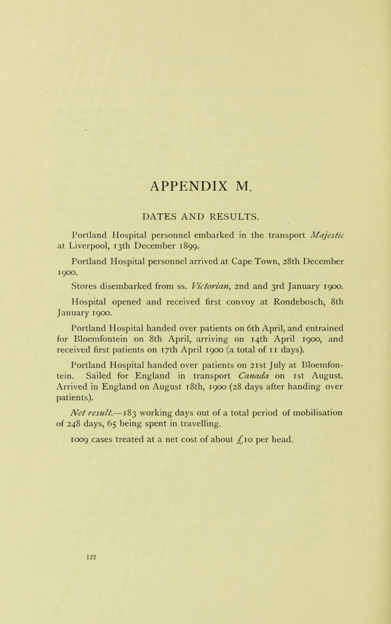 DATES AND RESULTS. Portland Hospital personnel embarked in the transport Majestic at Liverpool, 13th December 1899. Portland Hospital personnel arrived at Cape Town, 28th December 1900. Stores disembarked from ss. Victorian, 2nd and 3rd January 1900. Hospital opened and received first convoy at Rondebosch, 8th January 1900. Portland Hospital handed over patients on 6th April, and entrained for Bloemfontein on 8th April, arriving on 14th April 1900, and received first patients on 17th April 1900 (a total of 11 days). Portland Hospital handed over patients on 21st July at Bloemfon- tein. Sailed for England in transport Canada on 1st August. Arrived in England on August 18th, 1900 (28 days after handing over patients). Net result.—183 working days out of a total period of mobilisation of 248 days, 65 being spent in travelling. 1009 cases treated at a net cost of about ,£10 per head.