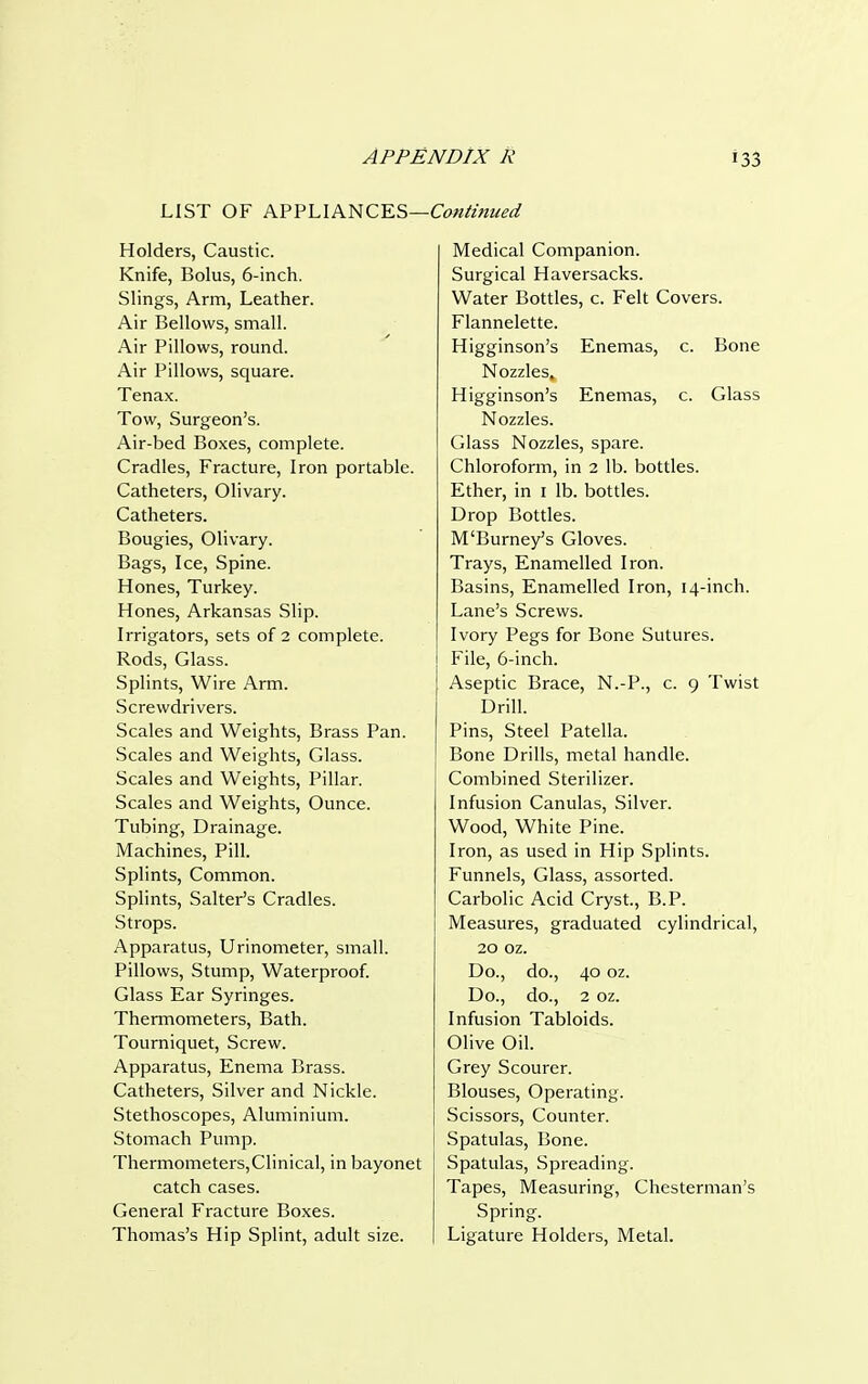 —Continued LIST OF APPLIANCES- Holders, Caustic. Knife, Bolus, 6-inch. Slings, Arm, Leather. Air Bellows, small. Air Pillows, round. Air Pillows, square. Tenax. Tow, Surgeon's. Air-bed Boxes, complete. Cradles, Fracture, Iron portable. Catheters, Olivary. Catheters. Bougies, Olivary. Bags, Ice, Spine. Hones, Turkey. Hones, Arkansas Slip. Irrigators, sets of 2 complete. Rods, Glass. Splints, Wire Arm. Screwdrivers. Scales and Weights, Brass Pan. Scales and Weights, Glass. Scales and Weights, Pillar. Scales and Weights, Ounce. Tubing, Drainage. Machines, Pill. Splints, Common. Splints, Salter's Cradles. Strops. Apparatus, Urinometer, small. Pillows, Stump, Waterproof. Glass Ear Syringes. Thermometers, Bath. Tourniquet, Screw. Apparatus, Enema Brass. Catheters, Silver and Nickle. Stethoscopes, Aluminium. Stomach Pump. Thermometers,Clinical, in bayonet catch cases. General Fracture Boxes. Thomas's Hip Splint, adult size. Medical Companion. Surgical Haversacks. Water Bottles, c. Felt Covers. Flannelette. Higginson's Enemas, c. Bone Nozzles, Higginson's Enemas, c. Glass Nozzles. Glass Nozzles, spare. Chloroform, in 2 lb. bottles. Ether, in 1 lb. bottles. Drop Bottles. M'Burney's Gloves. Trays, Enamelled Iron. Basins, Enamelled Iron, 14-inch. Lane's Screws. Ivory Pegs for Bone Sutures. File, 6-inch. Aseptic Brace, N.-P., c. 9 Twist Drill. Pins, Steel Patella. Bone Drills, metal handle. Combined Sterilizer. Infusion Canulas, Silver. Wood, White Pine. Iron, as used in Hip Splints. Funnels, Glass, assorted. Carbolic Acid Cryst, B.P. Measures, graduated cylindrical, 20 oz. Do., do., 40 oz. Do., do., 2 oz. Infusion Tabloids. Olive Oil. Grey Scourer. Blouses, Operating. Scissors, Counter. Spatulas, Bone. Spatulas, Spreading. Tapes, Measuring, Chesterman's Spring. Ligature Holders, Metal.