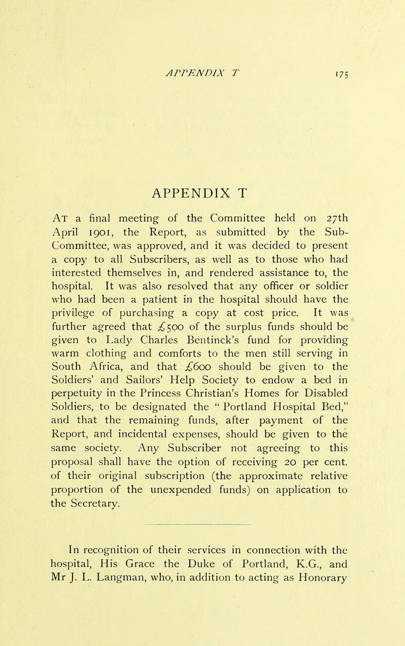 a rr en nix t •75 APPENDIX T At a final meeting of the Committee held on 27th April 1901, the Report, as submitted by the Sub- Committee, was approved, and it was decided to present a copy to all Subscribers, as well as to those who had interested themselves in, and rendered assistance to, the hospital. It was also resolved that any officer or soldier who had been a patient in the hospital should have the privilege of purchasing a copy at cost price. It was further agreed that £^00 of the surplus funds should be given to Lady Charles Bentinck's fund for providing warm clothing and comforts to the men still serving in South Africa, and that £600 should be given to the Soldiers' and Sailors' Help Society to endow a bed in perpetuity in the Princess Christian's Homes for Disabled Soldiers, to be designated the  Portland Hospital Bed, and that the remaining funds, after payment of the Report, and incidental expenses, should be given to the same society. Any Subscriber not agreeing to this proposal shall have the option of receiving 20 per cent, of their original subscription (the approximate relative proportion of the unexpended funds) on application to the Secretary. In recognition of their services in connection with the hospital, His Grace the Duke of Portland, K.G., and Mr J. L. Langman, who, in addition to acting as Honorary