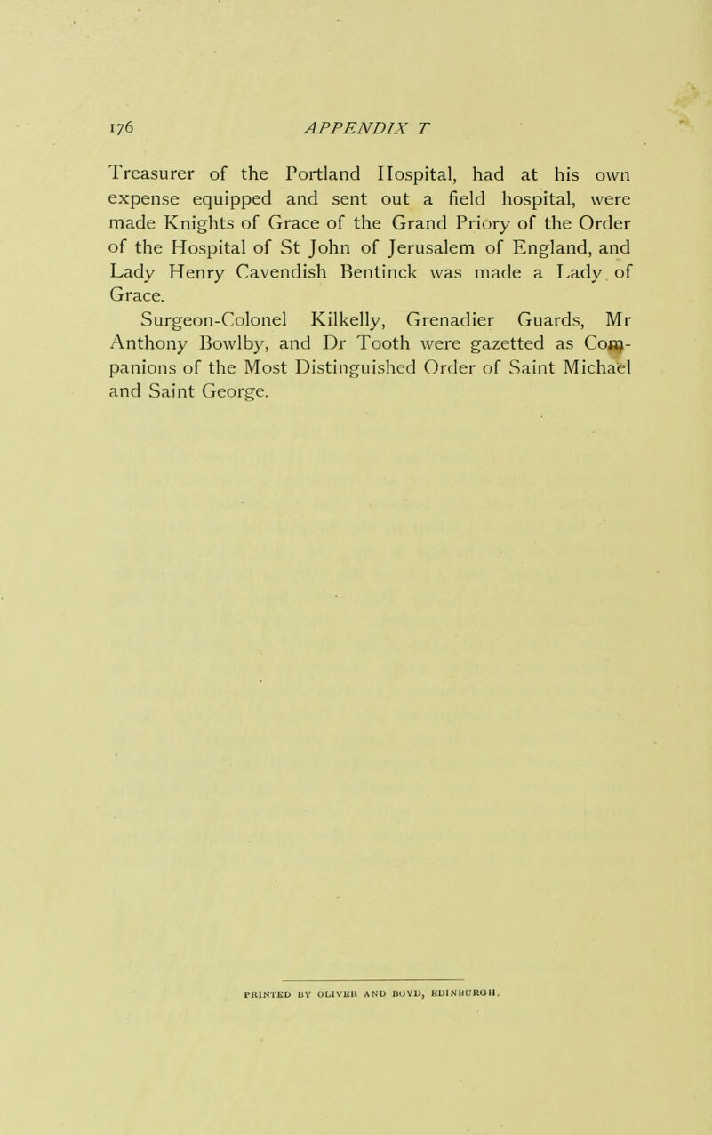 Treasurer of the Portland Hospital, had at his own expense equipped and sent out a field hospital, were made Knights of Grace of the Grand Priory of the Order of the Hospital of St John of Jerusalem of England, and Lady Henry Cavendish Bentinck was made a Lady of Grace. Surgeon-Colonel Kilkelly, Grenadier Guards, Mr Anthony Bowlby, and Dr Tooth were gazetted as Com- panions of the Most Distinguished Order of Saint Michael and Saint George. PK1NTKD BY OLIVER AND BOYD, EDINBUROH.