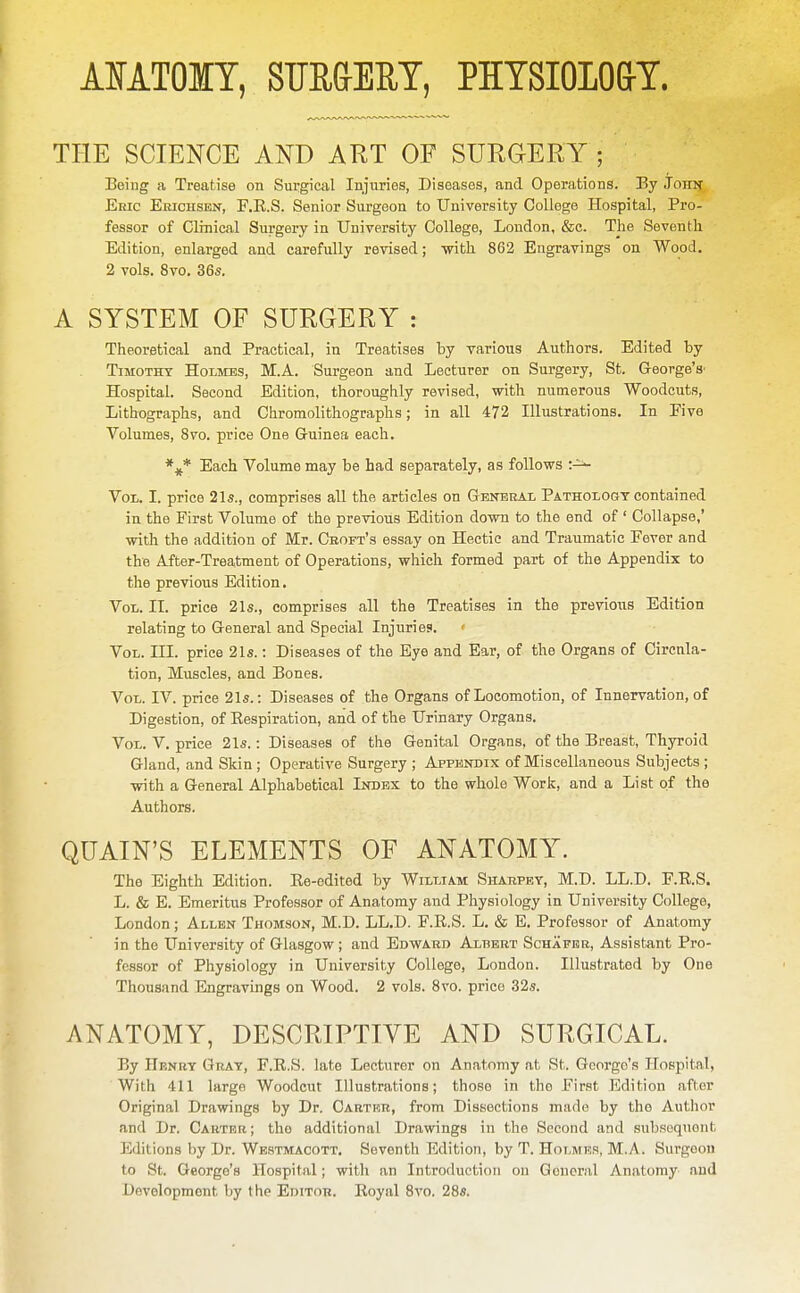 AIATOIT, SUR&EET, PHTSIOLO&T. THE SCIENCE AND ART OF SURGERY; Being a Treatise on Surgical Injuries, Diseases, and Operations. By Johit Ehic Erichsen, F.E.S. Senior Surgeon to University College Hospital, Pro- fessor of Clinical Surgery in University College, London, &c. The Seventh Edition, enlarged and carefully revised; with 862 Engravings on Wood. 2 vols. 8vo. 36s. A SYSTEM OF SURGERY : Theoretical and Practical, in Treatises by various Authors. Edited by TiMOTHT Holmes, M.A. Surgeon and Lecturer on Surgery, St. George's' Hospital. Second Edition, thoroughly revised, with numerous Woodcuts, Lithographs, and Chromolithographs; in all 472 Illustrations. In Five Volumes, 8vo. price One Gruinea each. Each Volume may be had separately, as follows Vol. I. price 21s., comprises all the articles on General Pathology contained in the First Volume of the previous Edition down to the end of ' Collapse,' with the addition of Mr. Croft's essay on Hectic and Traumatic Fever and the After-Treatment of Operations, which formed part of the Appendix to the previous Edition. Vol. II. price 21s., comprises all the Treatises in the previous Edition relating to General and Special Injuries. Vol. ni. price 21s.: Diseases of the Eye and Ear, of the Organs of Circnla- tion. Muscles, and Bones. Vol. IV. price 21s.: Diseases of the Organs of Locomotion, of Innervation, of Digestion, of Eespiration, and of the Urinary Organs. Vol. V. price 21s.: Diseases of the Genital Organs, of the Breast, Thyroid Gland, and Skin ; Operative Surgery ; Appendix of Miscellaneous Subjects ; with a General Alphabetical Index to the whole Worl<, and a List of the Authors. QUAIN'S ELEMENTS OF ATn^ATOMY. The Eighth Edition. Ke-edited by William Shabpey, M.D. LL.D. F.R.S. L. & E. Emeritus Professor of Anatomy and Pliysiology in University College, London; Allen Thomson, M.D. LL.D. F.R.S. L. & E, Professor of Anatomy in the University of Glasgow ; and Edward Albert Schafbr, Assistant Pro- fessor of Physiology in University College, London. Illustrated by One Thousand Engravings on Wood. 2 vols. Svo. price 32s. ANATOMY, DESCRIPTIVE AND SURGICAL. By Henry Gray, F.R.S. late Lecturer on Anatomy at St. George's Hospital, With 411 large Woodcut Illustrations; those in the First Edition after Original Drawings by Dr. Carter, from Dissections made by the Author and Dr. Carteu; the additional Drawings in the Second and subsoqnont Editions by Dr. Westmacott. Seventh Edition, by T. Holmes, M.A. Surgeon to St. George's Hospital; with an Introduction on General Anatomy and Development by the Editor. Royal Svo. 28s.