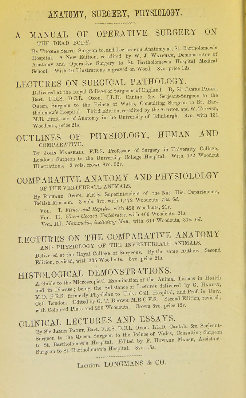 A MANUAL OF OPERATIVE SURGERY ON THE DEAD BODY. By Thomas Smith, Siu-geon to, and Lecturer on Anatomy at, St. Bartholomews Hospital. A New Edition, re-edited by W. J. Walsham, Demonstrator of Anatomy and Operative Surgery to St. Bartholomew's Hospital Medical School. With 46 Illustrations engi-ayed on Wood. 8vo. price 12s. LECTURES ON SURaiCAL PATHOLOGY. Delivered at the Royal College of Surgeons of England. By Sir James Paget, Bart F R S D C.L. Oxon. LL.D. Cantab. &c. Serjeant-Surgeon to the Queen, Surgeon to the Prince of Wales, Consulting Surgeon to St. Bar- tholomew's Hospital. Third Edition, re-edited by the Author and W. Titekek M.B. Professor of Anatomy in the University of Edinburgh. 8vo. with 131 Woodcuts, price 21s. OUTLINES OF PHYSIOLOGY, HUMAN AND COMPARATIVE. . -R. Town Marshall, F.R.S. Professor of Surgery in University College, lLou S^gton to the University CoUege Hospital. With 122 Woodcut Illustrations. 2 vols, crown 8vo. 32s. COMPARATIVE ANATOMY AND PHYSIOLOLGY OF THE VERTEBRATE ANIMALS. By RicHABB Ow^, F.R.S. Superintendent of the Nat. His. Departments. British Museum. 3 vols. 8vo. with 1,472 Woodcuts, 73s. U. Vol I Fts/ies«w(ii?ci'«ife.^itli 425 Woodcuts, 21s. Vol' II Warm-blooded Vertebrates, with 406 Woodcuts, 21s. Vol. in. Mammalia, including Man, with 614 Woodcuts, 31s. U. TFCTURES ON THE COMPARATIVE ANATOMY AND PHYSIOLOGY OF THE INVERTEBRATE ANIMALS. Delivered at the Royal College of Surgeons. By the same Author. Second Edition, revised, with 236 Woodcuts. 8vo. price 21s. wmTOT OGICAL DEMONSTRATIONS. ^^^A G^d: to he Microscopical Examination of the Animal Tissues in HeaUb JTn Disease- being the Substance of Lectures delivered by G Haiu^l-y. and in Disease b^^^^^^^ Univ. Coll. Hospital, and Prof, in Uu.v. CoU Lon^lon. Edlted'by G. T. B.owk,M.R C.V.S. Second Edition, revised ; w^i' Coloured Plate and 220 Woodcuts. Crown 8vo. price 12s. PTTNICAL LECTURES AND ESSAYS. OLiiNi'^AA^ -Ui^v^ -R PRS DCL Oxon. LL.D. CaiiUb. &c. Serjeant- jy Sir of Wales, Consulting Surgeon rirCh~'lIospLl. Edited by F HowA.n Ma«sh, As...ant- Surgeon to St. Bartholomew's Hospital^8vo. 15s. London, LONGMANS & CO.