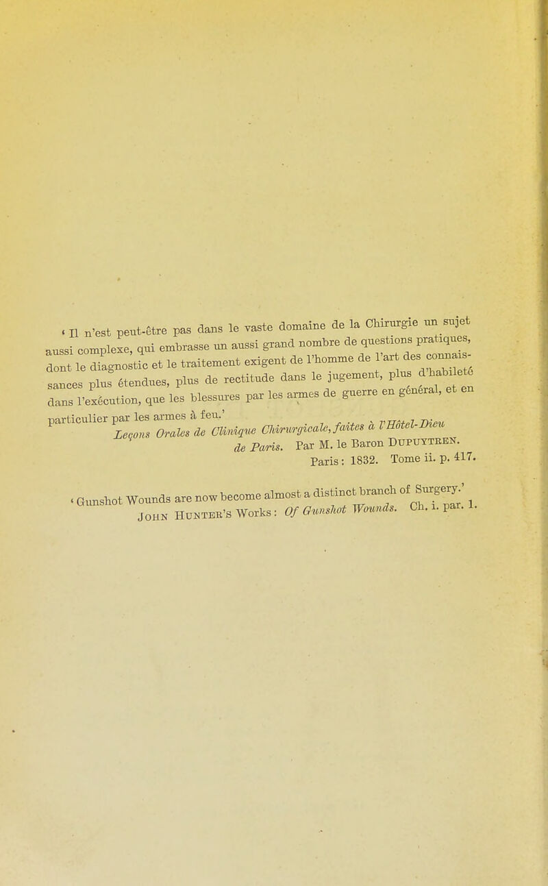 aussi complexe, qui embrasse un aussi grand nombre de questions pratiques, dolt le Zgno et le traitement exigent de rhomme de I'art ^^^'^o^^^^' san es plus etendues, plus de rectitude dans le jugement, plus d'habi ete Zs I'eLution, que les blessu.-es par les ai^es de guerre en general, et en particulier ^les ^^^^^^^^^^ „..,^.. . rE^el-Meu de Paris. Par M. le Baron Duputtben. Paris : 1832. Tome ii. p. 417. . Gunshot Wounds are now become almost a distinct branch of Surgeiy' JOHN HU^STEK'S Works: ^7/6^..«^A^W-.««^''- Ch. i. par. 1.
