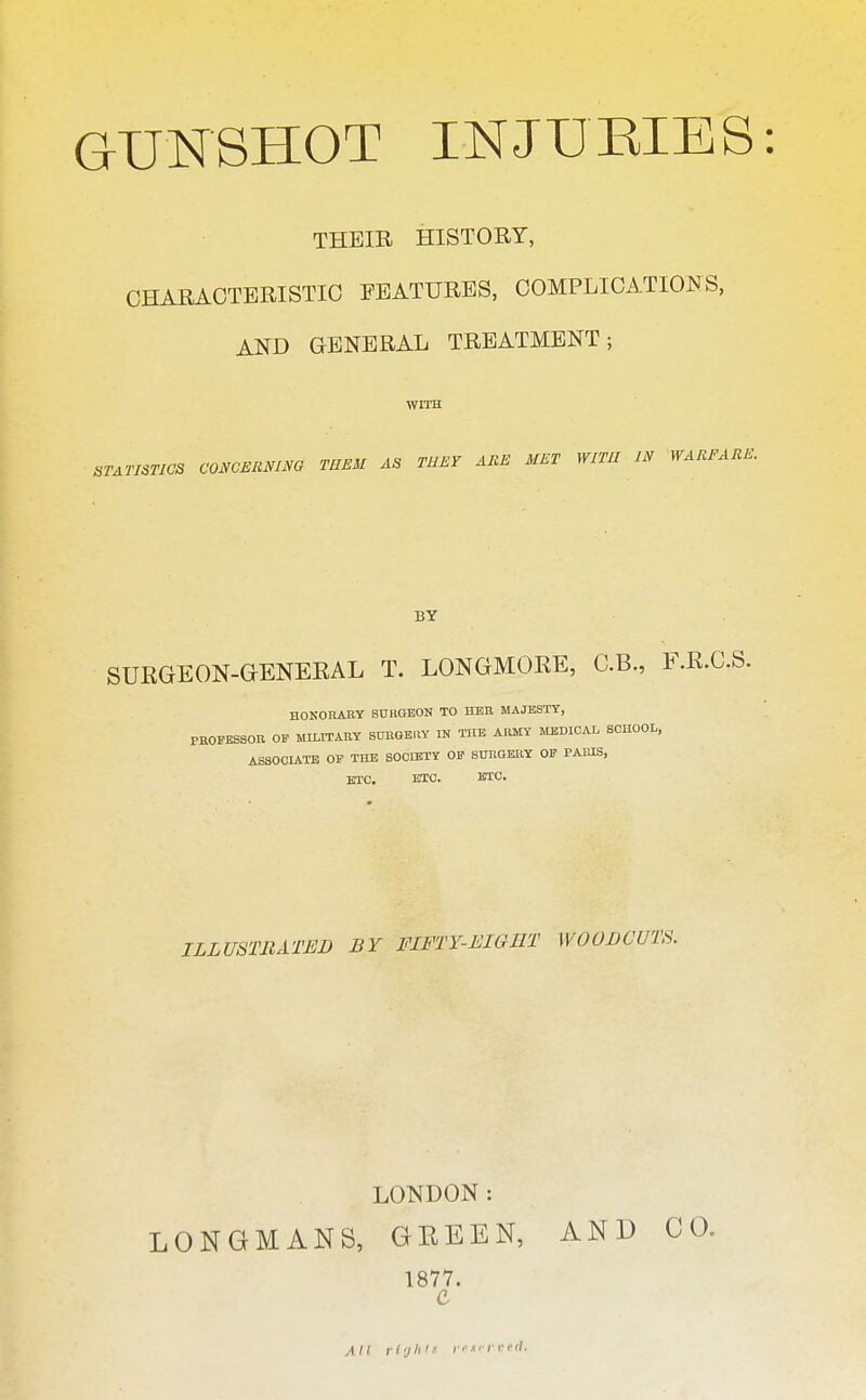 THEIR HISTORY, CHARACTERISTIC FEATURES, COMPLICATIONS, AND GENERAL TREATMENT; WITH STATISTICS C ONCERNING TEEM AS THEY ARE MET WITH IN WARFARE. BY SUEGEON-GENERAL T. LONGMORE, C.B., F.R.C.S. HONORARY SURGBON TO HER MAJESTY, PROFESSOR OF MILITARY SURGEUY m THE ARMY MBDICAI, SCHOOL, ASSOCIATE OP THE SOCIETY OF StrnOERY OF PARIS, ETC. ETC. ETC. ILLUSTRATED BY FIFTY-EIGET WOODCUTS. LONDON: LONGMANS, GEEEN, AND C 1877.