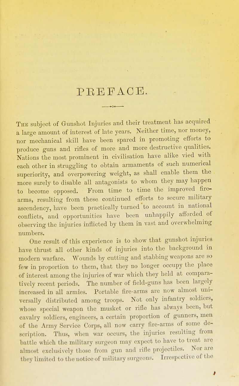 PEEFACE. The subject of Gunshot Injuries and their treatment has acquired a large amovmt of interest of late years. Neither time, nor money, nor mechanical skill have been spared in promoting efforts^ to produce guns and rifles of more and more destructive qualities. Nations the most prominent in civilisation have alike vied with each other in struggling to obtain ai-maments of such numerical superiority, and overpowering weight, as shall enable them the more surely to disable all antagonists to whom they may happen to become opposed. From time to time the improved fire- arms, residting from these continued efforts to secure military ascendency, have been practically turned'to account in national conflicts, and opportunities have been unhappily afforded^ of observing the injuries inflicted by them in vast and overwhelming numbers. One result of this experience is to show that gunshot injuries have thrust all other kinds of injuries into the background in modern warfare. Wounds by cutting and stabbing weapons are so few in proportion to them, that they no longer occupy the place of interest among the injuries of war which they held at compara- tively recent periods. The number of field-guns has been largely increased in all armies. Portable fire-arms are now almost uni- versally distributed among troops. Not only infantry soldiers, whose special weapon the musket or rifle has always been, but cavalry soldiers, engineers, a certain proportion of gunners, men of the Army Service Corps, all now carry fire-arms of some de- scription. Thus, when war occurs, the injuries resulting from battle which the military surgeon may expect to have to treat ai-e almost exclusively those from gun and rifle projectiles. ^ Nor are they limited to the notice of military surgeons. Irrespective of the t