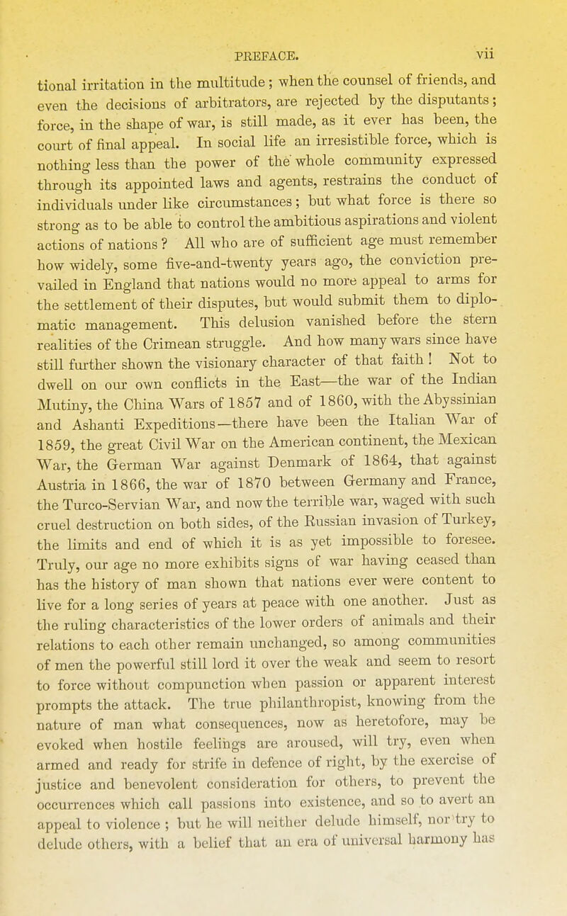 tional irritation in the multitude; when the counsel of friends, and even the decisions of arbitrators, are rejected by the disputants; force, in the shape of war, is still made, as it ever has been, the court of final appeal. In social life an irresistible force, which is nothing less than the power of the whole community expressed through its appointed laws and agents, restrains the conduct of individuals under like circumstances; but what force is there so strong as to be able to control the ambitious aspirations and violent actions of nations ? All who are of sufficient age must remember how widely, some five-and-twenty years ago, the conviction pre- vailed in England that nations would no more appeal to arms for the settlement of their disputes, but would submit them to diplo- matic management. This delusion vanished before the stern realities of the Crimean struggle. And how many wars since have still fm-ther shown the visionary character of that faith ! Not to dwell on our own conflicts in the East—the war of the Indian Mutiny, the China Wars of 1857 and of 1860, with the Abyssinian and Ashanti Expeditions—there have been the ItaHan War of 1859, the great Civil War on the American continent, the Mexican War, the German War against Denmark of 1864, that against Austria in 1866, the war of 1870 between Germany and France, the Turco-Servian War, and now the terrible war, waged with such cruel destruction on both sides, of the Russian invasion of Turkey, the limits and end of which it is as yet impossible to foresee. Truly, our age no more exhibits signs of war having ceased than has the history of man shown that nations ever were content to live for a long series of years at peace with one another. Just as the ruling characteristics of the lower orders of animals and their relations to each other remain unchanged, so among communities of men the powerful still lord it over the weak and seem to resort to force without compunction when passion or apparent interest prompts the attack. The true philanthropist, knowing from the nature of man what consequences, now as heretofore, may be evoked when hostile feelings are aroused, will try, even when armed and ready for strife in defence of right, by the exercise of justice and benevolent consideration for others, to prevent the occurrences which call passions into existence, and so to avert an appeal to violence ; but he will neither delude himself, nor'try to delude others, with a belief that an era of universal harmony has
