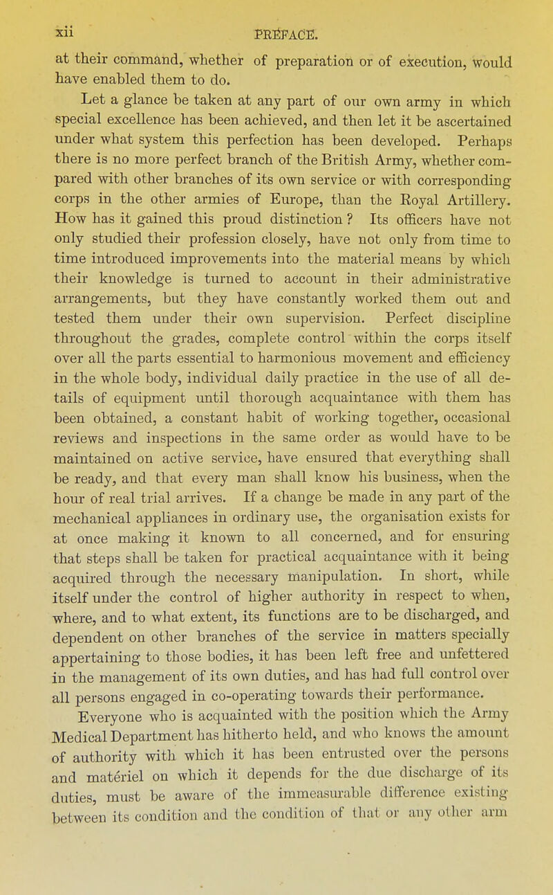 at their command, whether of preparation or of execution, would have enabled them to do. Let a glance be taken at any part of our own army in which special excellence has been achieved, and then let it be ascertained under what system this perfection has been developed. Perhaps there is no more perfect branch of the British Army, whether com- pared with other branches of its own service or with corresponding corps in the other armies of Europe, than the Eoyal Artillery. How has it gained this proud distinction ? Its officers have not only studied their profession closely, have not only from time to time introduced improvements into the material means by which their knowledge is turned to account in their administrative arrangements, but they have constantly worked them out and tested them under their own supervision. Perfect discipline throughout the grades, complete control within the corps itself over all the parts essential to harmonious movement and efficiency in the whole body, individual daily practice in the use of all de- tails of equipment until thorough acquaintance with them has been obtained, a constant habit of working together, occasional reviews and inspections in the same order as would have to be maintained on active service, have ensured that everything shall be ready, and that every man shall know his business, when the hour of real trial arrives. If a change be made in any part of the mechanical appliances in ordinary use, the organisation exists for at once making it known to all concerned, and for ensuring that steps shall be taken for practical acquaintance with it being acquired through the necessary manipulation. In short, while itself under the control of higher authority in respect to when, where, and to what extent, its functions are to be discharged, and dependent on other branches of the service in matters specially appertaining to those bodies, it has been left free and unfettered in the management of its own duties, and has had full control over all persons engaged in co-operating towards their performance. Everyone who is acquainted with the position which the Army Medical Department has hitherto held, and who knows the amount of authority with which it has been entrusted over the persons and materiel on which it depends for the due discharge of its duties, must be aware of the immeasurable difference existing between its condition and the condition of that or any other arm