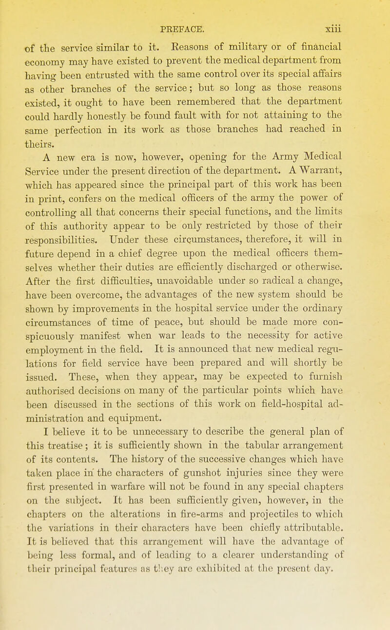 of the service similar to it. Eeasons of military or of financial economy may have existed to prevent the medical department from having been entrusted with the same control over its special affairs as other branches of the service; but so long as those reasons existed, it ought to have been remembered that the department could hardly honestly be found fault with for not attaining to the same perfection in its work as those branches had reached in theirs. A new era is now, however, opening for the Army Medical Service under the present direction of the department. A Warrant, which has appeared since the principal part of this work has been in print, confers on the medical officers of the army the power of controlling all that concerns their special functions, and the limits of this authority appear to be only restricted by those of their responsibilities. Under these cirqumstances, therefore, it will in future depend in a chief degree upon the medical officers them- selves whether their duties are efficiently discharged or otherwise. After the first difficulties, unavoidable under so radical a change, have been overcome, the advantages of the new system should be shown by improvements in the hospital service under the ordinary circumstances of time of peace, but should be made more con- spicuously manifest when war leads to the necessity for active employment in the field. It is announced that new medical regu- lations for field service have been prepared and will shortly be issued. These, when they appear, may be expected to furnish authorised decisions on many of the particular points which have been discussed in the sections of this work on field-hospital ad- ministration and equipment. I believe it to be unnecessary to describe the general plan of this treatise; it is sufficiently shown in the tabular arrangement of its contents. The history of the successive changes which have taken place in the characters of gunshot injuries since they were first presented in warfare will not be found in any special chapters on the subject. It has been sufficiently given, however, in the chapters on the alterations in fire-arms and projectiles to which the variations in their characters have been cliiefly attributable. It is believed that this arrangement will have the advantage of being less formal, and of leading to a clearer understanding of their principal features as t!;ey arc exhibited at tlie present day.