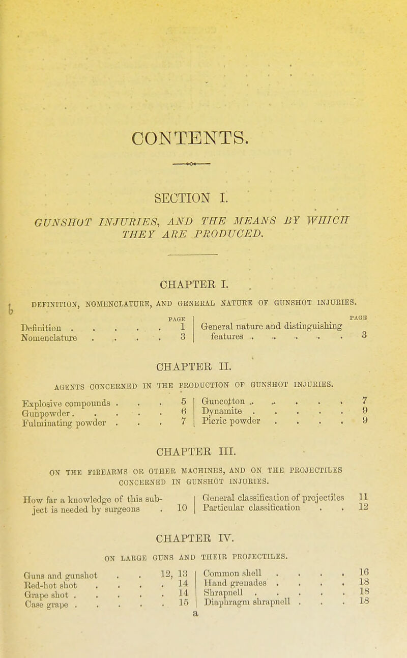 CONTENTS. SECTION I. GUNSHOT INJURIES, AND TEE MEANS BY WHICH THEY ARE PRODUCED. CHAPTER I. DEFINITION, NOMENCLATURE, AND GENEKAL NATURE OF GUNSHOT INJURIES. Definition . Nomenclatiu'e PAGE 1 3 General natm-e and distinguisliiiig features . PAGE CHAPTER II. AGENTS CONCERNED IN THE PRODUCTION OF GUNSHOT INJURIES. Explosive compounds Gunpowder. Fulminating powder 5 6 7 Guncojiton .. Dynamite . Picric powder 7 9 9 CHAPTER III. ON THE FIREARMS OR OTHER MACHINES, AND ON THE PROJECTILES CONCERNED IN GUNSHOT INJURIES. How far a knowledge of this sub- ject is needed by surgeons 10 General classification of projectiles 11 Particular classification . . 12 CHAPTER IV. ON LARGE GUNS AND THEIR PROJECTILES. Guns and gunshot Red-hot shot Grape shot , Case grape . 12, 1.3 . 14 . 14 . 15 Common shell Hand grenades , Shrapnell Diaphragm shrapnell 16 18 18 18 a