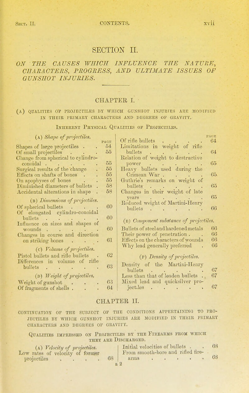 SECTION II. ON THE CAUSES WHICH INFLUENCE THE NATURE, CHARACTERS, PROGRESS, AND ULTIMATE ISSUES OF GUNSHOT INJURIES. CHAPTER I. (a) qualities of projectiles bt which gunshot injuries are modified IN their primary characters and degrees op gravity. Inherent Physical Qualities of Projectiles. (a) Shajje of projectiles. Shapes of large projectiles . Of small projectiles Change from spherical to cyliudro- conoidal ..... Surgical results of the change Etiects on shafts of hones On apophyses of bones Dimiuished diameters of bullets . Accidental alterations iu shape . (b) JDimemiom of jvojectUes. Of spherical bullets Of elongated cylindro-conoidal bullets . . . Influence on sizes and shapes of wounds ..... Changes iu course and direction on striking bones (c) Volume of projectiles. Pistol bullets and rifle bullets Differences in volume of rifle bidlets ..... (d) Weight of 2>rojectiles. Weight of gunshot Of frapcmeuts of shells . PAGE 54 65 55 65 55 55 58 68 60 60 60 61 62 63 63 64 Of rifle bullets . . . . Limitations in weight of rifle bullets ..... Relation of weight to destructive power ..... Heavy bullets used during the Crimean M'ar .... Guthrie's remarks on weight of bullets ..... Changes in their weight of late years ..... Reduced weight of Martini-IIem-y bullets PAHE 64 64 65 66 65 65 66 (eJ Component substance of projectiles. Bullets of steelandhardenedmetals 66 Their power of penetration . . 66 Effects on the ch aracters of wounds 66 Why lead generally preferred . 66 (p) Density of jvojectiles. Density of the Martiui-IIeury bullets 67 Less than that of leaden bullets . 67 Mixed lead and quicksilver pro- jectiles . . . . .67 CHAPTER II. continuation of the subject op the conditions appertaining to pro- jectiles BY which gunshot INJURIES ARE MODIFIED IN THEIR PRIMARY characters and degrees of gravity. Qualities impressed on Projectiles by the Firearms from which THEY are Discharged. (a) Velocity of projectiles. Low rates of velocity of former projectiles .... 68 Initial velocities of bullets . From smooth-bore aud rilled fire- arms 68 68 a 2