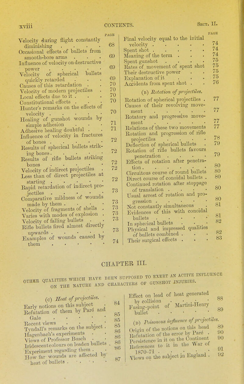 Velocity during flight constantly diminishing .... Occasional effects of bullets from smooth-bore arms . . _ • Influence of velocity on destructive power Velocity of spherical bullets quickly retarded Causes of this retardation _. Velocity of modern projectiles Local effects due to it . Constitutional effects . . • Hunter's remarks on the effects of velocity . . • • • Healing of gunshot wounds by simple adhesion Adhesive healing doubtfid . Influence of velocity in fractures of bones . . • • • Kesults of spherical bullets strik- ing bones. . • •. * Results of rifle buUets striking bones . . • • • Velocity of indirect projectiles . Less than of direct projectiles at starting . • • . • Rapid retardation of indirect pro- jectiles . . ■ J? ' J ■ Comparative mildness of wounds made by them . • Velocity of fragments of shells . Varies with modes of explosion . Velocity of falling bullets . Eifle bullets fired almost directly upwards . . • ' , ■,' Examples of wounds caused by them PAGE 68 69 69 69 70 70 70 70 70 71 71 72 72 72 72 72 73 73 73 73 73 73 74 Final velocity equal to the initial velocity Spent shot Meaning of the term . Spent gunshot .... Rates of movement of spent shot Their destructive power Explanation of it ... A.ccidents from spent shot . (b) notation of projectiles. Rotation of spherical projectiles . Causes of their revolving move- ment Rotatory and progressive move- ment . . . • • Relations of these two movements Rotation and progression of rifle projectiles .... Deflection of spherical bullets Rotation of rifle bullets favom-s penetration . . • • Effects of rotation after penetra- tion • Circuitous course of round bidlets Direct course of conoidal bullets . Continued rotation after stoppage of ti-auslation . . • • Usual arrest of rotation and pro- gression Not constantly simultaneous Evidences of this with conoidal bullets In spherical bidlets . •,. . ' Physical aud impressed qualities of bullets combined . Their suraical eftects . PAGE 74 74 74 75 75 75 75 76 77 77 77 77 78 79 79 80 80 80 80 80 81 81 82 82 83 CHAPTER III. .... OTTALITIES WHICH HAY. BEB^ SaPPOSED TO EXERT AN ACTIVE INFLUENCE OTHEU CHABACTEES OF GUNSHOT INJURIES. (c) Seat of projectiles. Early notions on this subject . Refutation of them by Par(5 aud Gale _ Recent views • • . , ' Tyndall's remarks on the subject . Ha,o-enbach'8 experiments Views of Professor Busch • • Iridescentcolours on leaden bullets Experiment regarding them . • How far wounds are allected by heat of bullets . 84 85 85 85 86 86 86 •86 87 Effect on lead of heat generated by collision • • . . Vj- ' Eiisiug-poiut of Martini-Henry bidlet . . • • • (n) Poisonov^ infuerwe of projectiles. Orioiu of the notions on this head Rethtation of the error 1^^ I are . Persistence in it on the Continent Relei-ences to it m the War ot 1870-71 . , • Views on tJie subject )u England . 89 00 90 91 92
