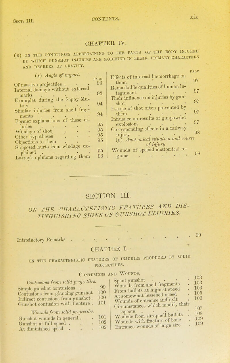 CHA-PTER IV. (b) on TUE C0>.DITI0>-S APPEETAINING TO THE PAUTS OF THE BOBT mJTOED ^ WHICH GUNSHOT INJURIES ARE MODIFIED IN THEIR PRIMARY CHARACTERS AND DEGREES OF GEATITT. (a) Anffh of impact. Of massive projectiles . Iiiterual damage without external marks . . • • • Examples during tlie Sepoy Mu- tiny . . • • • Similar injuries from shell frag- ments . • • • . • Former explanations of these in- jmies Windage of shot Other hypotheses Ohjections to them Supposed hm-ts from windage ex- plained Larrey's opinions regarding them PAGE 93 93 94 94 95 95 95 95 95 96 Effects of internal hsemon-hage on them . • • • . • Eemarlcahle qualities of human in- tegument . . . • Their intluence on injuries hy gun- shot . • • • ■ Escape of shot often prevented by them . . • • • Influence on residts of gunpowder explosions Corresponding effects in a railway injury . . • • • (b) Anatomical situation and course of injury. Wounds of special 'anatomical re- gions PAOK 97 97 97 97 97 98 SECTION III. ON THE CHARACTERISTIC FEATURES AND DIS- TINGUISHING SIGNS OF GUNSHOT INJURIES. Introductory Remarks CHAPTER I. ON THE CHARACTERISTIC FEATURES OF INJURIES PRODUCED BY SOLID PROJECTILES. Contusions Contusiom from solid projectiles. Simple gunshot contusions 99 100 100 101 Cnntusions from glancing gunshot Indirect contusions from gunshot. Gunshot contusion with fracture . Wounds from solid jvojectiles. Gunshot wounds in general. . 101 Gunshot at full speed . . • 102 At diminished speed . . • 102 AND Wounds. Spent gimshot . ■ • • Wounds from shell fragments . From hullets at highest speed At somewhat lessened speed Wounds of entrance and exit Oirciunstaucos which modify then- aspects . ■ ,;,,,*, Wouuds from shrapuell bullets . W^ounds with fracture of bone . Entrance wounds of large size . 99 103 103 103 105 106 107 108 109 109