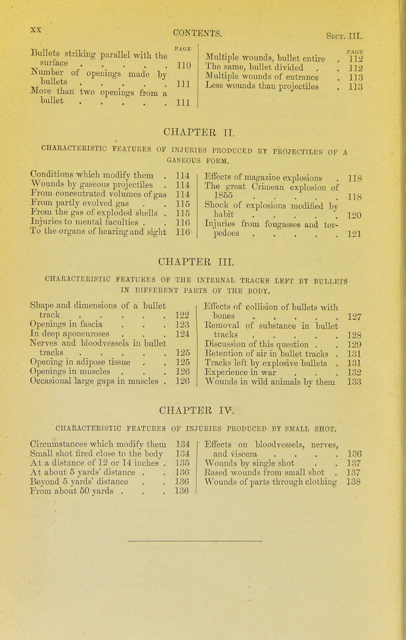 SliCT. III. Bullets striking parallel with the suriace hq Niunber of openings made by bullets Ill More than two openings from a bullet Ill PAGE Multiple wounds, bullet entire . 312 The same, bullet divided . . ]]2 Multiple wounds of entrance . 113 Less woimds than projectiles . 113 CHAPTER II. CHAEACTEEISTIC FEATUEES OF INJURIES PRODUCED BY PROJECTILES OF A GASEOUS FORM. Conditions which modify them . 114 Wounds by gaseous projectiles . 114 From concentrated volumes of gas 114 From partly evolved gas . , 115 From_ the gas of exploded shells , 115 Injuries to menial faculties . . 11G To the organs of hearing and sight 116 Effects of magazine explosions . 118 The great Crimean explosion of , 1855 118 Shock of explosions modified by habit 120 Injuries from fougasses and tor- pedoes 121 CHAPTER III. CHAEACTEEISTIC FEATURES OF THE INTERNAL TRACKS LEFT BY BULLETS IN DIFFERENT PARTS OF THE BODY. Shape and dimensions of a bullet track 122 Openings in fascia . . . 123 In deep aponeuroses . , . 124 Nerves and bloodvessels in bullet tracks 125 Opening in adipose tissue . . ] 25 Openings in muscles , . .126 Occasional large gaps in muscles . 126 Effects of collision of bidlets with bones Removal of substance in bullet tracks .... Discussion of this question . Retention of air in buUet tracks Tracks left by explosive bidlets Experience in war Wounds in wild animals by them 127 128 129 131 131 132 133 CHAPTER lY. CHAEACTEEISTIC FEATURES OF INJURIES PRODUCED BY SMALL SHOT. Circumstances which modify them 134 Small shot fired close to the body 134 At a distance of 12 or 14 inches . 135 At about 5 yards' distance . . 136 Beyond 5 yards' distance . . 136 From about 50 yards . . . 136 Effects on bloodvessels, nerves, and viscera . . . .136 Woiuids by single shot . .137 Rased wounds from small shot . 137 Wounds of parts through clothing 138