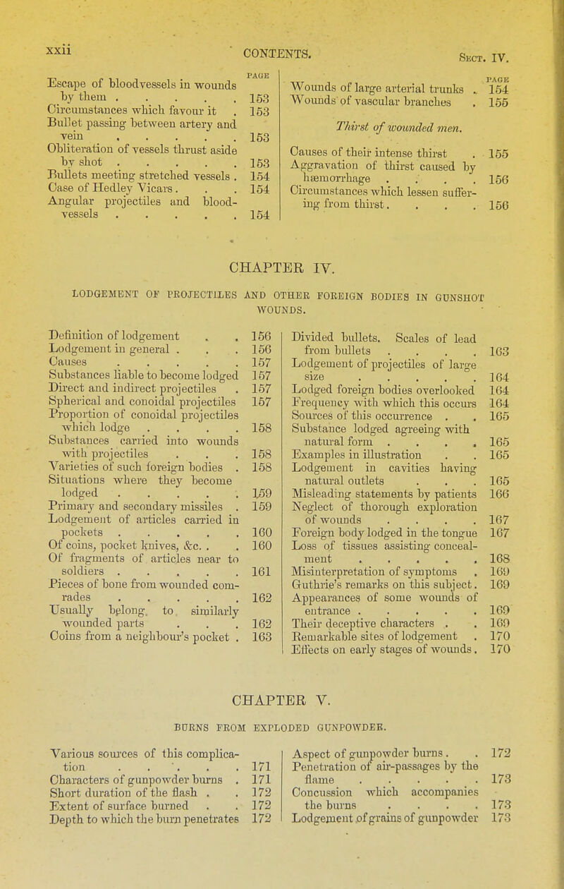 Sect. IV. Escape of bloodvessels in •wouuds .t>y them 153 Circumstances which favour it .153 Bullet passing between artery and vein 153 Obliteration of vessels thrust aside by shot 153 Bullets meeting stretched vessels . 154 Case of Hedley Vicars. . .154 Angular projectiles and blood- vessels 154 Woimds of large arterial trunks . 154 Woimds'of vascular branches . 155 Thii'st of wounded men. Causes of their intense thirst , 155 Aggravation of thirst caused by haemon-hage .... 156 Circumstances Avhich lessen suiTer- ing from thirst. . . .156 CHAPTER IV. LODGEMENT OF PROJECTILES AND OTHER FOREIGN BODIES IN GUNSHOT WOUNDS. Definition of lodgement . . 156 Lodgement in general . . .156 Causes ..... 157 Substances liable to become lodged 157 Direct and indirect projectiles . 157 Spherical and conoidal projectiles 157 Proportion of conoidal projectiles which lodge .... 158 Substances cariied into woimds with projectiles . . .158 Varieties of such foreign bodies . 158 Situations where they become lodged 159 Primary and secondary missiles . 159 Lodgement of articles carried in pockets 160 Of coins, pocket knives, kc. . . 160 Of fragments of articles near to soldiers 161 Pieces of bone from wounded com- rades ..... 162 Usually bplong, to similarly wounded parts . . . 162 Coins from a neighbour's pocket . 163 Divided bullets. Scales of lead fi'om bullets .... 163 Lodgement of projectiles of large size 164 Lodged foreign bodies overlooked 164 Frequency with which this occm-s 164 Sources of this occurrence . . 165 Substance lodged agreeing with natiu-al form .... 165 Examples in illustration . . 165 Lodgement in cavities having natm-al outlets . . . 165 Misleading statements by patients 166 Neglect of thorough exploration of wounds .... 167 Foreign body lodged in the tongue 167 Loss of tissues assisting conceal- ment ..... 168 Misinterpretation of symptoms . 169 Guthrie's remarks on this subject. 169 Appearances of some wounds of entrance . . . . .169 Their deceptive characters . . 169 Eemarkable sites of lodgement . 170 Effects on early stages of woimds. 170 CHAPTER V. BURNS FROM EXPLODED GUNPOWDER. Various soui'ces of this complica- tion . . ■. . .171 Characters of gunpowder burns . 171 Short duration of the flash . .172 Extent of surface burned . . 172 Depth to which the burn penetrates 172 Aspect of gunpowder burns. . 172 Penetration of au'-passages by the flame 173 Concussion which accompanies the burns . . . .173 Lodgement of grains of gunpowder 173