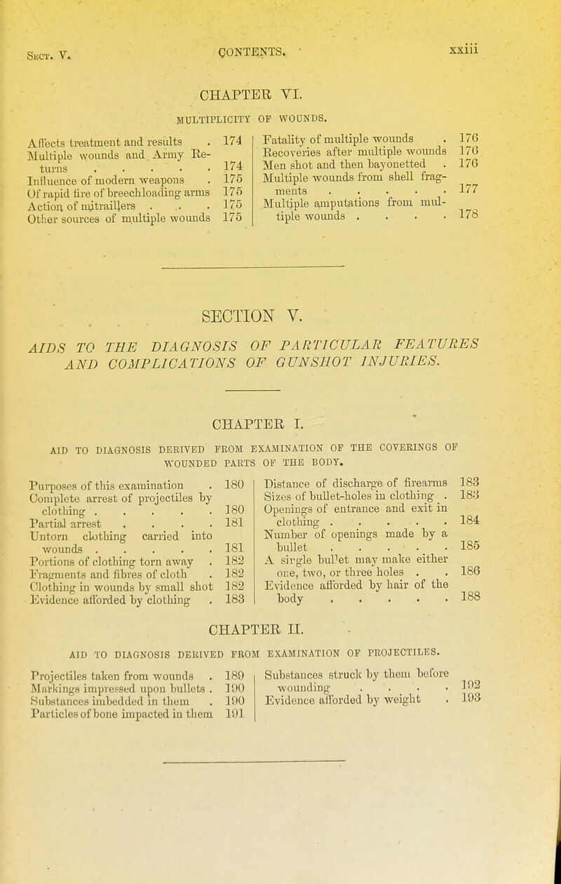 CHAPTER VI. MULTIPLICITY OF WOUNDS. Aflects treatment aud results . 174 Multiple wounds aud Army Ee- turus 174 Influence of modern weapons . 176 Of rapid tire of breechloading- arms 175 Action of mitraillers . . .175 Other sources of midtiple woimds 175 Fatality of multiple wounds . 176 Eecoveries after multiple wounds 17(3 Men shot and then bayonetted . 176 Multiple wounds from shell frag- ments ..... 177 Multiple amputations from mul- tiple woimds . . . .178 SECTION V. AIDS TO AND THE DIAGNOSIS COMPLICATIONS OF PARTICULAR FEATURES OF GUNSHOT INJURIES. CHAPTER I. AID TO DIAGNOSIS DERIVED FROM EXAMINATION OP THE COVERINGS OF WOUNDED PARTS OF THE BOOT. Pui-poses of this examination . 180 Complete arrest of projectiles by clothing . . . . .180 Partial arrest .... 181 Untorn clothing carried into wounds 181 Portions of clothing torn away . 182 Fragments and fibi'es of cloth . 182 Olothing in wounds by small shot 182 Evidence atlbrded by clothing . 183 Distance of discharge of firearms Sizes of bullet-holes in clothing . Openings of entrance and exit in clothing Number of openings made by a bullet . . . . _ . A sirgle buUet may luake either one, two, or three holes . Evidence afforded by hair of the body CHAPTER II. AID TO DIAGNOSIS DERIVED FROM EXAMINATION OF PROJECTILES. Projectiles taken from wounds . 189 Markings impressed upon bullets . 100 Substances imbedded in them . 190 Particles of bone impacted in them 191 Substances struck by them before wounding .... Evidence afforded by weight 183 183 184 185 186 188 192 193