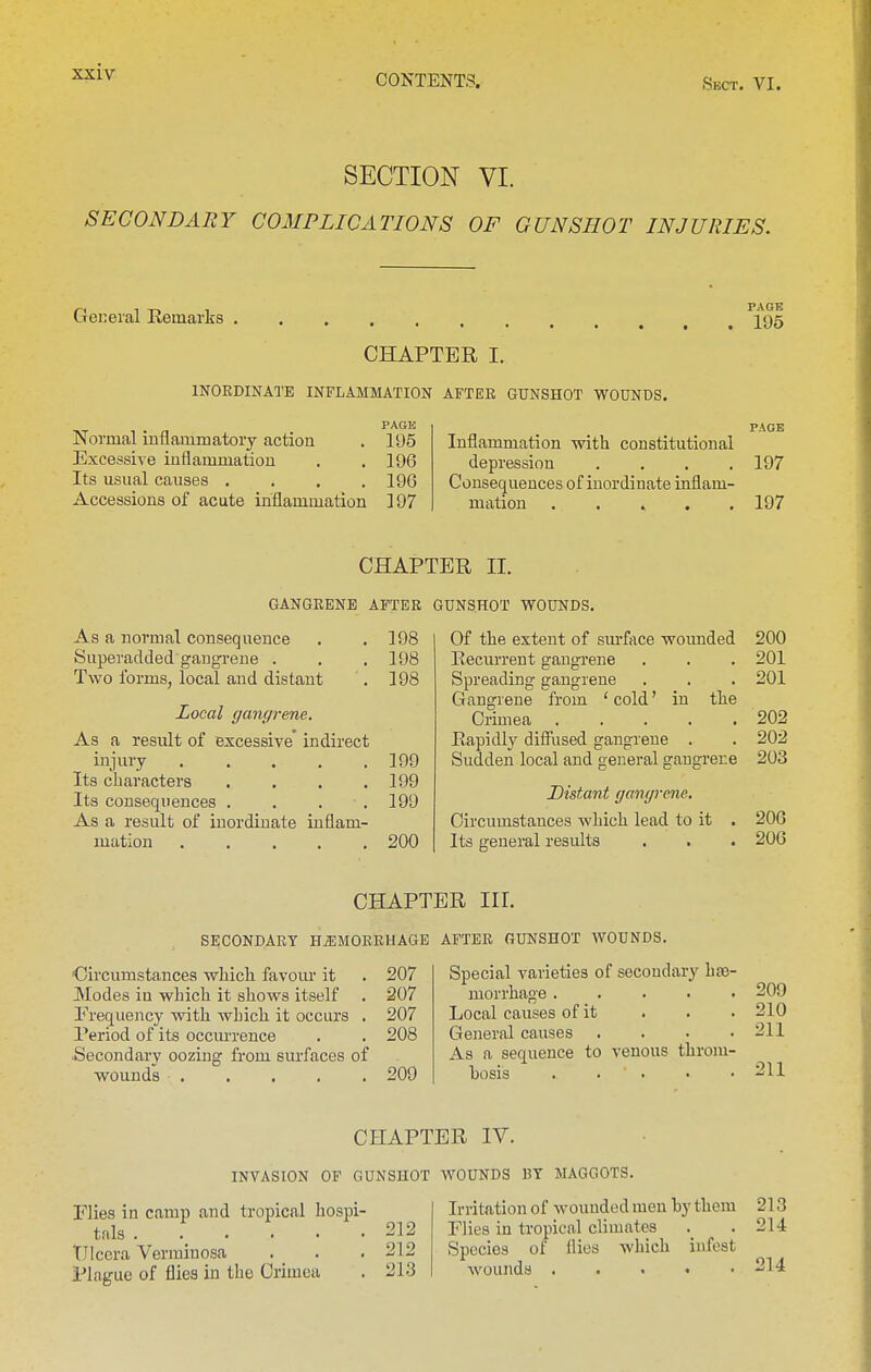 CONTENTS. Sect. VI. SECTION VI. SECONDARY COMPLICATIONS OF GUNSHOT INJURIES. General Remarks I95 CHAPTER I. INORDINATE INFLAMMATION AFTEE GUNSHOT WOUNDS. PAGE PAGE Normal inflammatory action . 195 Excessiye inflammation . , 196 Its usual causes , . . .196 Accessions of acute inflammation 197 Inflammation with constitutional depression .... 197 Consequences of inordinate inflam- mation ..... 197 GANGRENE AFTER As a normal consequence . .198 Superadded gangi-ene . . . 198 Two forms, local and distant . 198 Local gangrene. As a result of excessive' indirect injury 199 Its characters . . . .199 Its consequences .... 199 As a result of inordinate inflam- mation 200 PER II. GUNSHOT WOUNDS. Of the extent of sm'face wotmded 200 Recurrent gangrene . . . 201 Spreading gangrene . . . 201 Gangrene from ' cold' in the Crimea 202 Rapidly diSiised gangrene . . 202 Sudden local and general gangrene 203 Distant gangrene. Circumstances which lead to it . 206 Its general results . . . 206 CBAPT SECONDARY HiEMORRUAGE 'Circumstances which favom* it . 207 Modes in which it shows itself . 207 Trequency with which it occurs , 207 Period of its occmi-ence . . 208 Secondary oozing from surfaces of wounds 209 ER III. AFTER GUNSHOT WOUNDS. Special varieties of secondary hos- morrhage ..... 209 Local causes of it . . . 210 General causes . . . .211 As a sequence to venous throm- bosis . . • • .211 CHAPTER IV. INVASION OF GUNSHOT WOUNDS BY MAGGOTS. Flies in camp and tropical hospi- Irritation of wounded men by them 213 tfilg 212 Flies in tropical climates . . 214 TJlc'craVerminosa . . .212 Species of flies which infest Plague of flies in the Crimea . 213 wounds -14