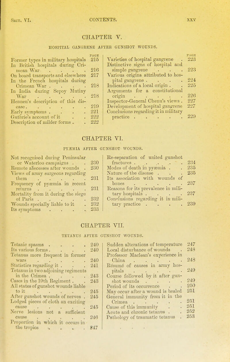 CHAPTER V. HOSPITAL GANGRENE AFTEE GUNSDOT WOUNDS. PAGE Former types in military hospitals 215 111 British hospitals duriug Ori- meau War .... 216 Oil board transports and elsewhere 217 In the French hospitals during Crimean War . . . _ . 218 In India dm-ing Sepoy IMutiny AVar . _ . _ . 218 Ilenneu's description of this dis- ease ...... 219 Early symptoms .... 221 Guthrie's account of it . . 222 Description of milder forms . . 222 PAGE Varieties of hospital gangrene . 223 Distinctive signs of hospital and simple gangi'ene . . . 223 Various origins attributed to hos- pital gangrene .... 224 Indications of a local origin . . 225 Arguments for a constitutional origin ..... 226 Inspector-General Oheiiu's views , 227 Development of hospital gangrene 227 Conclusions regarding it in military practice 229 CHAPTER VI. pyaiMIA AFTER GUNSHOT WODNDS. Not recognised during Peninsular or Waterloo campaigns . . 230 Remote abscesses alter woimds . 230 Mews of army surgeons regarding them 231 Frequency of pysemia in recent retiu'ns ..... 231 Mortalitv from it during the siege of Faris . 232 Wounds specially liable to it . 232 Its symptoms .... 233 Re-separation of united gunshot fractures . . . . . Modes of death in pysemia . Nature of the disease . Its association with wounds of bones ..... Reasons for its prevalence in mili- tary hospitals .... Coiifiusions regarding it in mili- tary practice .... 234 235 235 237 237 239 CHAPTER VII. TETANUS AFTER GUNSHOT WOUNDS. Tetanic spasms .... 240 Its vaiioiis forms .... 240 Tetanus more frequent in former wars ..... 240 Statistics regarding it . . . 241 Tetanus in two adjoining regiments in the Crimea .... 243 Oases in the 19th Regiment. . 243 All states of gunshot wounds liable to it 245 After gunshot wounds of nerves . 245 Lodged pieces of cloth an exciting cause 246 Nerve lesions not a sutlicient cause ..... 246 Proportion in which it occurs in the tropica 247 Sudden alterations of temperature 247 Local disturbance of wounds . 248 Professor Maclean's experience in China . . _ . . .248 Resume of causes in army hos- pitals 249 Coiu-se followed by it after gun- shot wounds .... 249 Period of its occurrence . . 250 May occur after a wound is healed 251 General immunity from it in the Crimea ..... 251 Cause of this immunity . . 251 Acute and chronic tetanus . . 252 Pathology of traumatic tetanus . 253