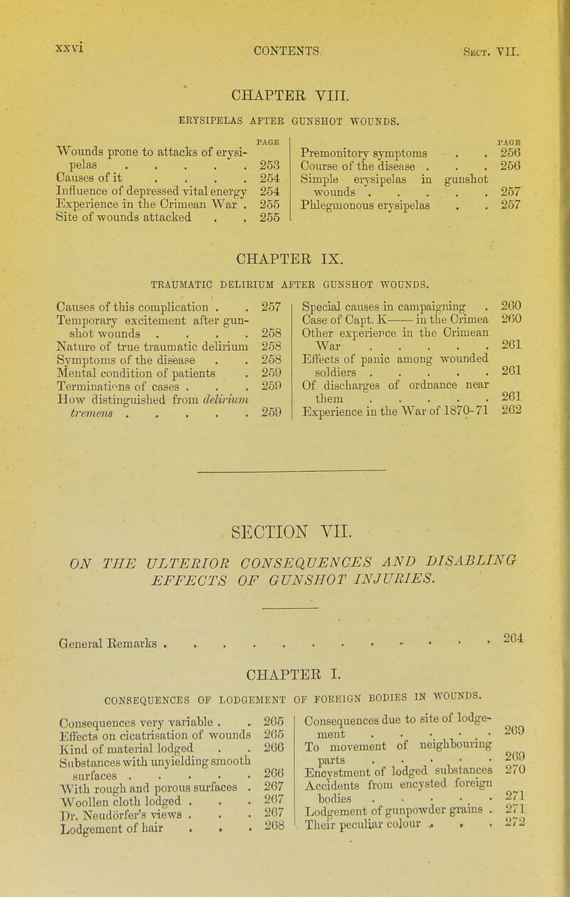 CHAPTER VIII. EETSIPELAS AFTER GUNSHOT WOUNDS. PAGE Woimds prone to attacks of erysi- pelas 253 Causes of it . , . . 254 Influence of depressed vital energy 254 Experience in the Crimean War . 255 Site of wounds attacked . . 255 PAGE Premonitory symptoms . . 256 Course of the disease . . . 256 Simple erysipelas in gunshot wounds ..... 257 Phlegmonous erysipelas . . 257 CHAPTER IX. TRAUMATIC DELIRIUM . Causes of this complication . . 257 Temporary excitement after gun- shot wounds .... 258 Nature of true traumatic delirium 258 Symptoms of the disease . . 258 Mental condition of patients . 259 Terminati'''ns of cases . . . 259 Plow distinguished from delirium tremens ..... 259 'ER GUNSHOT WOUNDS. Special causes in campaigning . 260 Case of Capt. K in the Crimea 260 Other experience in the Crimean War 261 Effects of panic among wounded soldiers 261 Of discharges of ordnance near them 261 Experience in the War of 1870-71 262 SECTION VII. ON THE ULTERIOR CONSEQUENCES AND DISABLING EFFECTS OF GUNSHOT INJURIES. General Remarks 264 CHAPTER I. CONSEQUENCES OF LODGEMENT Consequences very variable . Effects on cicatrisation of wounds Kind of material lodged Substances with imyielding smooth surfaces ..... With rough and porous surfaces . Woollen cloth lodged . Dr. Neudorfer's views . Lodgement of hair . . . 265 205 266 266 267 267 207 268 OF FOREIGN BODIES IN WOUNDS. Consequences due to site of lodge- ment 269 To movement of neighbouring parts 269 Encystment of lodged substances 270 Accidents from encysted foreign bodies 271 Lodgement of gunpowder grains . 271 Their peculiar colour .. , . 272