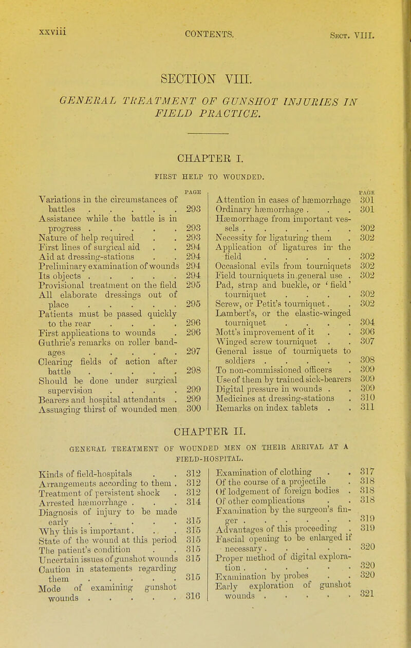 SECTION VIII. GENERAL TREATMENT OF GUNSHOT INJURIES IN FIELD PRACTICE. CHAPTER I. FIRST HELP TO WOUNDED. Variations in the circumstances of battles Assistance while the battle is in progTess ..... Nature of help required First lines of surgical aid Aid at dressing-stations Preliminary examination of wouiids Its objects Provisional treatment on the field All elaborate dressings out of place Patients must be passed quickly to the rear .... First applications to wounds Guthrie's remarks on roller band- ages . . ... Clearing fields of action after battle Should be done under surgical supervision .... Bearers and hospital attendants . Assuaging thirst of wounded men 293 293 294 294 294 294 295 295 296 296 297 298 299 299 300 Attention in cases of hsBmorrhage Ordinary hfemorrhage . Htemorrhage from important ves- sels Necessity for ligaturing them Application of ligatures in- the field Occasional evils from tom'niquets Field tourniquets in .general use . Pad, strap and buckle, or ' field' tourniquet .... Screw, or Petit's tourniquet. Lambert's, or the elastic-winged tourniquet .... Mott's improvement of it Winged screw tourniquet General issue of tom-uiquets to soldiers To non-commissioned officers Useof them by trained sick-bearers Digital pressure in wounds . Medicines at dressing-stations Remarks on index tablets . PAGE 301 301 302 302 302 302 302 302 302 304 306 307 308 309 300 309 310 311 CHAPTER II. GENERAL TREATMENT OF WOUNDED MEN ON THEIR ARRIVAL AT A FIELD-HOSPITAL. Kinds of field-hospitals Arrangements according to them . Treatment of persistent shock Arrested hasmorrliage . Diagnosis of injury to be made early Why this is important. State of the wound at this period The patient's condition Uncertain issues of giuishot wounds Caution in statements regarding them Mode of wounds gunshot 312 312 312 314 315 315 315 315 315 315 316 Examination of clothing Of the course of a projectile ()f lodgement of foreign bodies . Of other complications Fxauiination by the sui-geou's fin- ger Advantages of this proceeding . Fascial opening to be enlarged if necessary Proper method of digital explora- tion Examination by probes Early exploration of gunshot wounds . . . ■ ■ 317 318 318 318 319 319 320 320 320 321