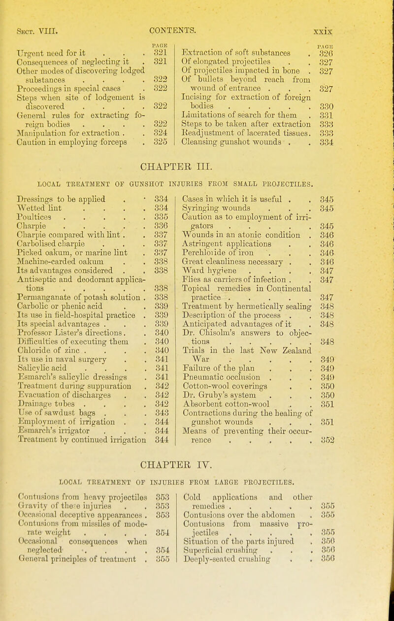 Urgent need for it . . . 321 Oonsequetices of neglecting it . 321 Other modes of discovering lodged substances .... 322 Proceedings iu special cases . 322 Steps when site of lodgement is discovered .... 322 General rules for extracting fo- reign bodies .... 322 IMaiiipulation for extraction . . 324 Caution in employing forceps . 325 PACK Extraction of soft substances . ,326 Of elongated projectiles . , S27 Of projectiles impacted in bone . 327 Of bullets beyond reach from wound of entrance . . . 327 Incising for extraction of foreign bodies 330 Limitations of search for them . 331 Steps to be taken after extraction 333 Keadjustmeut of lacerated tissues. 333 Cleansing gunshot woimds . . 334 CHAPTER III. LOCAL TREATMENT OF GUNSHOT INJURIES FROM SMALL PROJECTILES. Dressings to be applied . • 334 Wetted lint .... 334 roultices 335 Charpie 336 Charpie compared with lint . . 337 Oarbolised charpie . . . 337 Picked oakum, or marine lint . 337 Machine-carded oakum . . 338 Its advantages considered . . 338 Antiseptic and deodorant applica- tions 338 Permanganate of potash solution . 338 Carbolic or phenic acid . . 339 Its use in field-hospital practice . 339 Its special advantages . . . 339 Professor Lister's directions. , 340 Difficulties of executing them . 340 Chloride of zinc .... 340 It3 use in naval surgery . . 341 Salicylic acid .... 341 Esmarch's salicylic dressings . 341 Treatment during suppuration . 342 Evacuation of discharges . . 342 Drainage tubes .... 342 Use of sawdust bags . . . 343 Employment of irrigation . . 344 Esmarcii's irngator . . . 344 Treatment by continued irrigation 344 Cases in which it is useful . . 345 Syringing wounds . . . 345 Caution as to employment of irri- gators 345 Wounds in an atonic condition . 346 Astringent applications . . 346 Perchloiide of iron . . , 346 Great cleanliness necessary . . 346 Ward hygiene .... 347 Flies as carriers of infection . . 347 Topical remedies in Continental practice ..... 347 Treatment by hermetically sealing 348 Description of the process . . 348 Anticipated advantages of it . 348 Dr. Chisolm's answers to objec- tions 348 Trials iu the last New Zealand War 349 Failure of the plan . . . 349 Pneumatic occlusion . . , 349 Cotton-wool coverings . . 350 Dr. Gruby's system . . . 350 Absorbent cotton-wool . . 351 Contractions during the healing of gunshot wounds . . . 351 Means of preventing their occur- rence 352 CHAPTER IV. LOCAL TREATMENT OF INJURIES PROM LARGE PROJECTILES. Contusions from heavy projectiles Gravity of thee injuries Occasional deceptive appearances Contusions from missiles of mode- rate weight Occasional consequences when neglected General principles of treatment 353 353 353 354 354 355 Cold applications and other remedies ..... 355 Contusions over the abdomen . 355 Contusions from massive jro- jectiles 355 Situation of the parts injured . 350 Superficial crushing . . . 366 Deeplj'-seated crushing . , 350