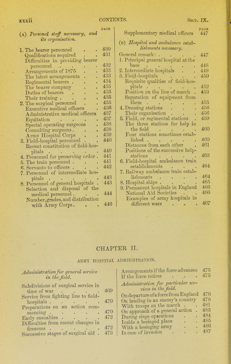 PAGE (a) FefTSonal staff necessary, and its organisation. 1. The Nearer personnel . . 430 Qualifications required . . 431 Difficulties in providing bearer personnel . . . • 432 Arrangements of 1875 • . 433 The latest arrangements . . 433 Regimental bearers . . . 434 The bearer company . . 435 Duties of bearers . . . 435 Their training .... 435 2. The surgical personnel . . 435 Executive medical officers . 436 Administrative medical officers 437 Eqixitation .... 437 Special operating surgeons . 438 Consulting surgeons. . . 438 Army Hospital Corps . . 439 3. Eield-hospital personnel . . 440 Recent constitution of field-hos- pitals . . . .440 4. Personnel for preserving order . 441 5. The ti-ain personnel . . . 441 6. Servants to officers . . .442 7. Personnel of intermediate hos- pitals 443 8. Personnel of general hospitals . 443 Selection and disposal of the medical personnel. . _ . 444 Number, grades, and distribution ■vvith Army Corps. . . 446 Supplementarj' medical officers 447 (b) Hosjntal and ambulance estab- lishments necessary. General remark'! .... 447 1. Principal general hospital at the base ..... 448 2. Intermediate hospitals . . 449 3. Field-hospitals . .. .450 Requisite qualities of field-hos- pitals 452 Position on the line of march . 453 Separation of equipment from them 455 4. Dressing stations . . . 45G Their organisation . . . 456 5. Field, or regimental stations . 469 The three stations for help in the field .... 460 Fom' stations sometimes estab- lished 460 Distances from each other . 461 Positions of the successive help- stations .... 463 6. Field-hospital ambidance train establishments . . . 464 7. Railway ambtdance train estab- lishments .... 464 8. Hospital ships .... 465 9. Permanent hospitals in England 466 National Aid Societies . _ . 466 Examples of army hospitals in different wars . . . 467 CHAPTER II. AEMT HOSPITAL ADMINtSTEATION. Administration for general service in thejield. Subdivisions of surgical service in time of war .... 469 Service from fighting line to field- hospitals . . . _ . . 470 Preparations on an action com- mencing 470 Early casualties .... 472 Difficulties from recent changes in firearms 472 Successive stages of surgical aid . 473 Arrangements if the force advances 475 If the force retires . . . 475 Administration for jmrticular ser- vices in the Jield. OndepartureofaforcefromEngland 476 On landing in an enemy's country 478 With troops on the march . 481 On approach of a general action . 483 During siege operations . . 484 Inside a besieged place . . 485 With a besieging army . . 486 In case of invasion . . . 487