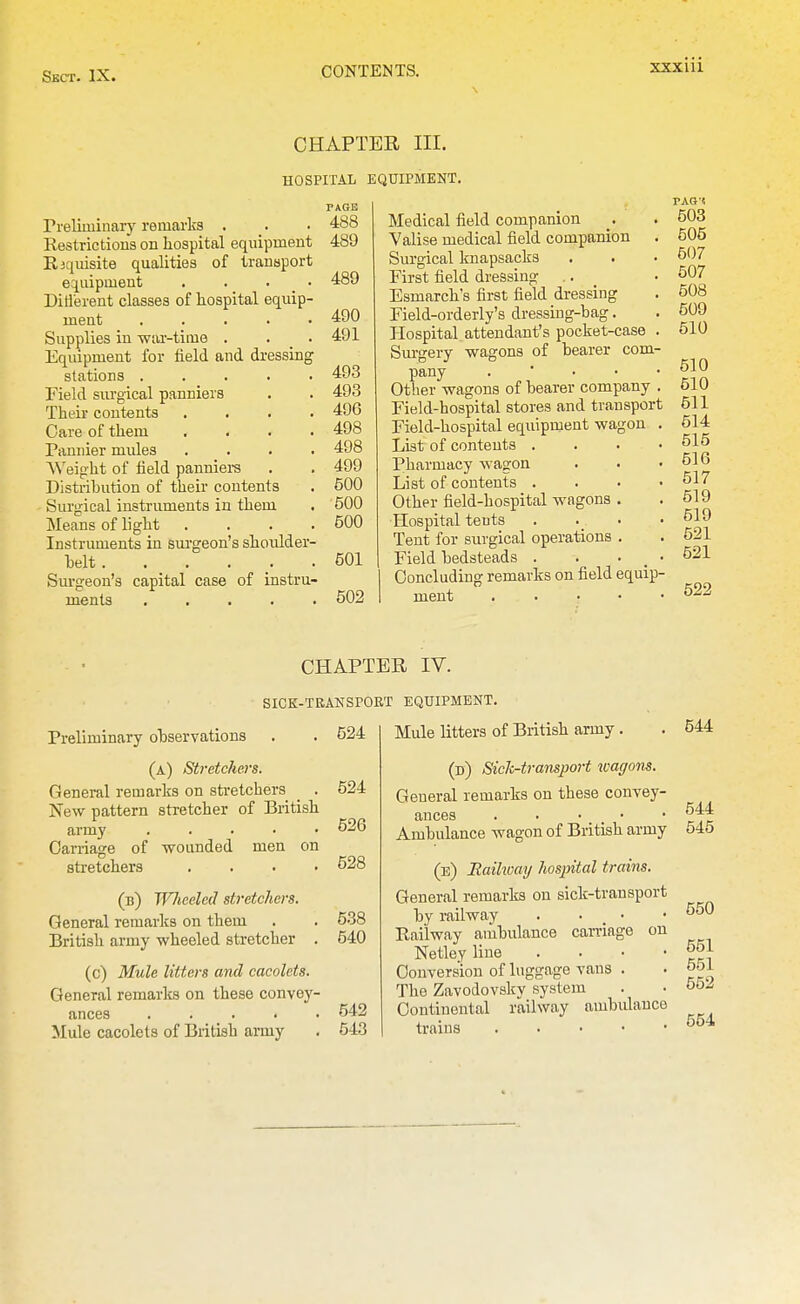 CHAPTER III. HOSPITAL EQUIPMENT. Preliminary remarks . Restrictions on hospital equipment Riquisite qualities of transport equipment . . . _ • Ditl'erent classes of hospital equip- ment . . . . . Supplies in war-time . . _ . Equipment for field and dressing stations . . . . . Field surgical panniers Their contents .... Care of them .... Pannier mules , . . . Weight of field panniers Distribution of their contents Surgical instruments in them Means of light . . . . Instruments in sui'geon's shoulder- helt ...... Surgeon's capital case of instru- ments . . . . . TAGE 488 489 489 490 491 493 493 496 498 498 499 500 ■500 500 501 502 Medical field companion Valise medical field companion . Surgical knapsacks First field dressing Esmareh's first field dressing Field-orderly's dressing-bag. Hospital attendant's pocket-case . Siu-gery wagons of bearer com- pany . • . • • Other wagons of bearer company . Field-hospital stores and transport Field-hospital equipment wagon . List of contents . Pharmacy wagon List of contents . Other field-hospital wagons Hospital tents Tent for surgical operations Field bedsteads . Concluding remarks on field equip- ment PAO't 503 505 507 507 508 609 510 510 510 511 514 515 516 517 519 519 521 521 522 CHAPTER IV. SICE-TRANSPORT EQUIPMENT. Preliminary observations (a) Stretchers. General remarks on stretchers _ . New pattern stretcher of British army . . . ■ • Carriage of wounded men on stretchers .... (b) IJlieded stretchers. General remarks on them British army wheeled stretcher . (c) Mule litters ami cacolets. General remarks on these convey- ances ..... Mule cacolets of British army 624 624 526 528 538 540 542 543 Mule litters of British army. (d) Sick-transport \vagons. General remarks on these convey- ances . . . • • Ambulance wagon of British army (e) Eaihoay hospital trains. General remarks on sick-transport by railway . . _ • Railway ambulance can-iage on Netley line . . • • Conversion of luggage vans . The Zavodovsky system Continental railway ambulance trains 544 544 545 550 651 551 552 554