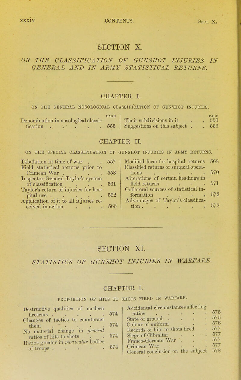 SECTION X. ON THE CLASSIFICATION OF GUNSHOT INJURIES IN GENERAL AND IN ARMY STATISTICAL RETURNS. CHAPTER I. ON THE GENERAL NOSOLOGICAL CLASSIFICATION OF GUNSHOT INJURIES. PAGE Denomination in nosological classi- fication . . • . 555 Their subdivisions in it Suggestions on this subject PAGE 556 556 CHAPTER II. ON THE SPECIAL CLASSIFICATION OF GUNSHOT INJURIES IN ARMY RETURNS . 557 Tabulation in time of war . Field statistical returns prior to Crimean War .... 558 Inspector-General Taylor's system of classification . . , 561 Taylor's return of injuries for hos- pital use 562 Application of it to all injuries re- ceived in action . . . 566 Modified form for hospital retm-ns 568 Classified returns of surgical opera- tions 570 Alterations of certain headings in field returns .... 571 Collateral sources of statistical in- formation .... 572 Advantages of Taylor's classifica- tion 572 SECTION XI. STATISTICS OF GUNSHOT INJURIES IN WARFARE. CHAPTER I. PROPORTION OF HITS TO SHOTS FIRED IN WARFARE. Destructive qualities of modern firearais Changes of tactics to counteract them . ' . No material change in gmeral ratios of hits to shots . _ . Ratios greater in paHicular bodies of troops 574 574 574 574 Accidental circumstances aflecting ratios . . • • State of ground . Colour of uniform Records of hits to shots fired Siege of Gibraltar Franco-Gerniau AV^ar . Crimean War Oouoral conclusion on the subject 575 575 576 577 577 677 577 578