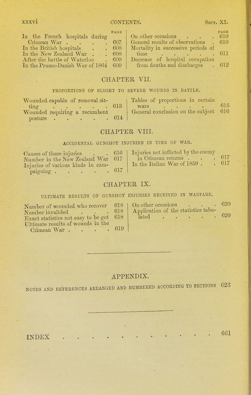 PAGE In the French, hospitals diu-ing Crimean War . , . .607 In the British hospitals . . 608 In the New Zealand War . . 608 After the hattle of Waterloo . 609 In the Prusso-Danish War of 1864 609 PAGE On other occasions . . ,610 General results of observations . 610 Mortality in successive periods of time Oil Decrease of hospital occupation from deaths and discharges . 612 CHAPTER VII. PROPORTIONS OP SLIGHT TO SEYERE WOUNDS IN BATTLE. Wounded capable of removal sit- ting 613 Wounded rec[uii-ing a recumbent posture 614 Tables of proportions in certain wars . . . . 615 General conclusion on the subject 616 CHAPTER VIII. ACCIDENTAL GUNSHOT INJURIES IN TIME OF WAR. Causes of these injmies . . 616 Number in the New Zealand War 617 Injuries of various kinds in cam- paigning 617 Injuries not inflicted by the enemy in Crimean returns . . .617 In the Italian War of 1859 . . 617 CHAPTER IX. ULTIMATE RESULTS OF GUNSHOT INJURIES RECEIVED IN WARFARE. Niunher of wounded who recover 618 Nimiber invalided . . .618 Exact statistics not easy to be got 618 Ultimate results of wounds in the Crimean War . . . • 619 Un other occasions . . . ^^j Application of the statistics tabu- lated . . . . ■ . 020 APPENDIX. NOTES AND REFERENCES ARRANGED AND NUMBERED ACCORDING TO SECTIONS 623 INDEX