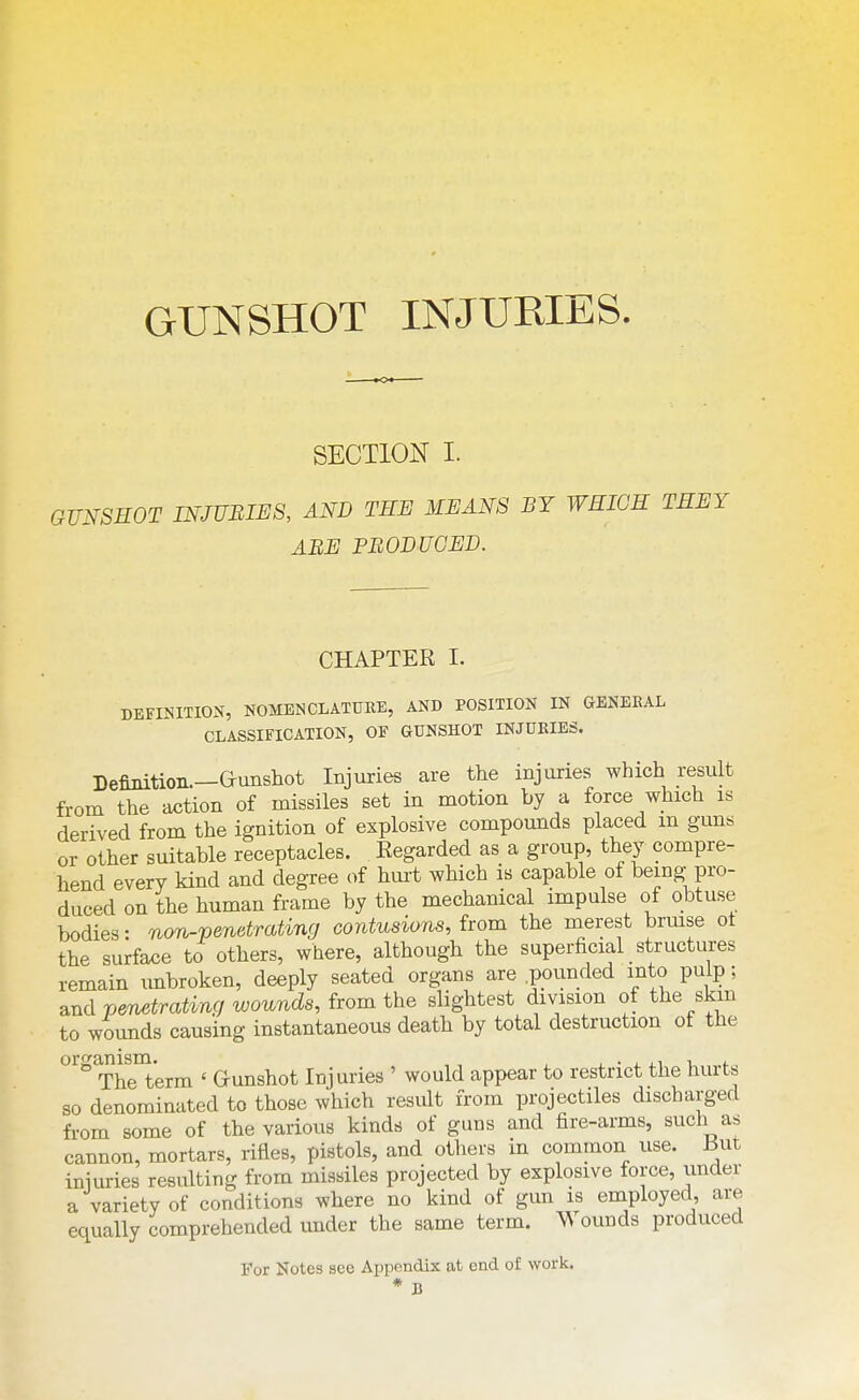 GUNSHOT INJURIES SECTION I. OmSEOT INJUBim, AND THE MEANS BY WEIGH THEY ABE PBODUCED. CHAPTER I. DEFINITION, NOMENCLATUKE, AND POSITION IN GENEBAL CLASSIFICATION, OF GUNSHOT INJDKIES. Definition.—Gunshot Injuries are the injuries which result from the action of missiles set in motion by a force which is derived from the ignition of explosive compounds placed m guns or other suitable receptacles. Regarded as a group, they compre- hend every kind and degree of hurt which is capable of being pro- duced on the human frame by the mechanical impulse of obtuse bodies: non-pendrating contusions, from the merest brmse ot the surface to others, where, although the superficial structures remain unbroken, deeply seated organs are .pounded into pulp; and penetrating wounds, from the slightest division of the skm to wounds causing instantaneous death by total destruction of the organism. ,, , , ■ , .1 -u l. The term ' Gunshot Injuries ' would appear to restrict the hurts so denominated to those which result from projectiles discharged from some of the various kinds of guns and fire-arms, such as cannon, mortars, rifles, pistols, and others in common use. But iniuries resulting from missiles projected by explosive force, under a variety of conditions where no kind of gun is employed, are equally comprehended under the same term. Wounds produced For Notes see Appendix at end of work. * B