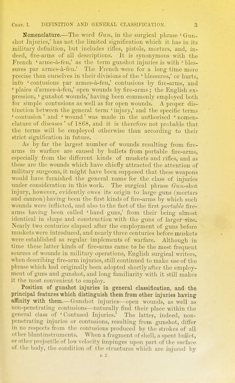 Nomenclature.^—The word Gun, in the surgical phrase ' Gun- shot Injuries,' has not the limited signification -which it has in its military definition, hut includes rifles, pistols, mortars, and, in- deed, fire-arms of all descriptions. It is synonymous with the French ' arme-a-feu,' as the term gunshot injuries is with ' bles- sures par armes-a-feu.' The French were for a long time more precise than oiu-selves in their divisions of the 'blessures,' or hurts, into ' contusions par armes-a-feu,' contusions by fire-arms, and ' plaies d'armes-a-feu,' open wounds by fire-arms ; the English ex- pression, ' gunshot wounds,'having been commonly employed both for simple contusions as well as for open wounds. A proper dis- tinction between the general term 'injury,' and the specific terms ' contusion ' and ' wound ' was made in the authorised ' nomen- clature of diseases ' of 1868, and it is therefore not probable that the terms will be employed otherwise than according to their strict signification in future. ■ As by far the largest number of wounds resulting from fire- arms in warfare are caused by bullets from portable fire-arms, especially from the different kinds of muskets and rifles, and as these are the wounds which have chiefly attracted the attention of military surgeons, it might have been supposed that these weapons would have furnished the general name for the class of injuries under consideration in this work. The surgical phrase Gun-shot injury, however, evidently owes its origin to large guns (mortal's and cannon) having been the first kinds of fire-arms by which such wounds were inflicted, and also to the fact of the first portable fire- arms having been called ' hand guns,' from their being almost identical in shape and construction with the guns of larger^-^^e. Nearly two centuries elapsed after the employment of guns before muskets were introduced, and nearly three centuries before muskets were established as regular implements of warfare. Although in time these latter kinds of fire-arms came to be the most frequent sources of wounds in military operations, English surgical writers, when describing fire-arm injuries, still continued to make use of the phrase which had originally been adopted shortly after the employ- ment of guns and gunshot, and long familiarity with it still makes it the most convenient to employ. Position of gunshot injuries in general classification, and the principal features which distinguish them from other injuries having affinity with them.— Grunshot injuries—open wounds, as weU as non-penetrating contusions—naturally find their place within the general class of 'Contused Injuries.' The latter, indeed, non- penetrating injuries or contusions, resulting from gunshot, differ in no respects from the contusions produced by tlie st]-okes of all other bluntinstruments. When a fragment of shell, a spent bullet, or other projectile of low velocity impinges upon part of the surface of the body, the condition of the structures which are injured by u 2